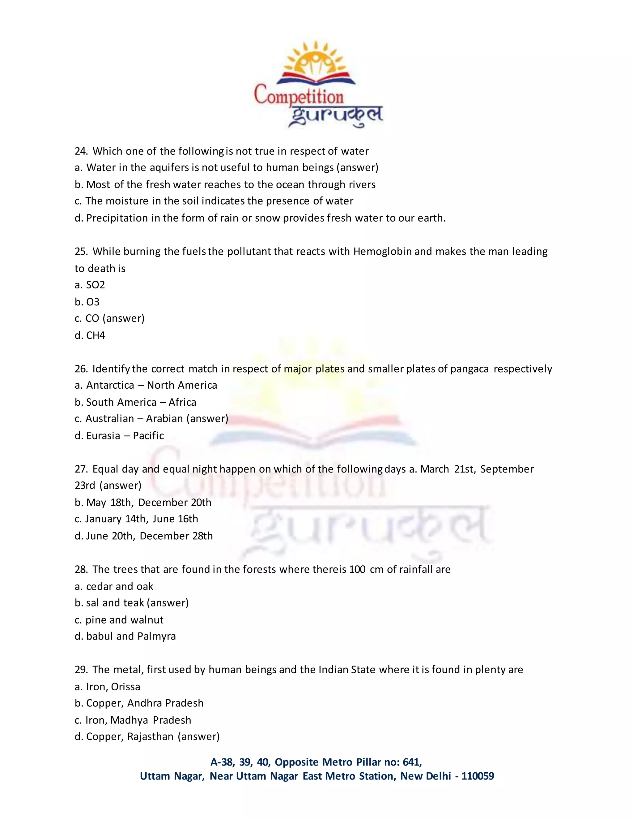 A-38, 39, 40, Opposite Metro Pillar no: 641,
Uttam Nagar, Near Uttam Nagar East Metro Station, New Delhi - 110059
24. Which one of the followingis not true in respect of water
a. Water in the aquifers is not useful to human beings (answer)
b. Most of the fresh water reaches to the ocean through rivers
c. The moisture in the soil indicates the presence of water
d. Precipitation in the form of rain or snow provides fresh water to our earth.
25. While burning the fuelsthe pollutant that reacts with Hemoglobin and makes the man leading
to death is
a. SO2
b. O3
c. CO (answer)
d. CH4
26. Identifythe correct match in respect of major plates and smaller plates of pangaca respectively
a. Antarctica – North America
b. South America – Africa
c. Australian – Arabian (answer)
d. Eurasia – Pacific
27. Equal day and equal night happen on which of the followingdays a. March 21st, September
23rd (answer)
b. May 18th, December 20th
c. January 14th, June 16th
d. June 20th, December 28th
28. The trees that are found in the forests where thereis 100 cm of rainfall are
a. cedar and oak
b. sal and teak (answer)
c. pine and walnut
d. babul and Palmyra
29. The metal, first used by human beings and the Indian State where it is found in plenty are
a. Iron, Orissa
b. Copper, Andhra Pradesh
c. Iron, Madhya Pradesh
d. Copper, Rajasthan (answer)
 