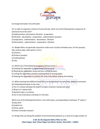 A-38, 39, 40, Opposite Metro Pillar no: 641,
Uttam Nagar, Near Uttam Nagar East Metro Station, New Delhi - 110059
D) change hard water into soft water
10. In order to separate a mixture of sand and salt, which one of the following four sequences of
processes has to be used ?
A) Sedimentation, decantation, filtration , evaporation
B) Filtration , decantation , evaporation , sedimentation (answer)
C) Evaporation , sedimentation , decantation , filtration
D) Decantation , sedimentation , evaporation , filtration
11. Weight-lifters are generally required to make more muscles and body mass. for this purpose,
they need to take a diet which is rich in
A) Vitamins
B) Proteins (answer)
C) Carbohydrates
D) Fats
12. Which one of the following is a good cooking practice ?
A) Cooking the vegetables by deep frying to kill bacteria
B) Washing the vegetables nicely and then cutting (answer)
C) cutting the vegetables and then washing these in running water
D) Keeping the vegetables in sunshine for some time before cutting and cooking
13. While teaching how different food items cna be kept fresh for some time, Radha enumerated
the following techniques to her class
1) Put it in a bowl and keep the bowl in an open container having cold water
2) Wrap it in a damp cloth
3) Spread it open in sunshine
4) Cut it into small pieces and keep it in the dark
Which one of the following food items is she referring to, corresponding to technique “2” above ?
A) Kaju burfi
B Cooked rice
C) Onion, garlic
D) Green coriander (answer)
14. All big cities are facing the problem of environmental pollution as a result of a large number of
 