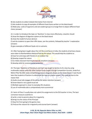 A-38, 39, 40, Opposite Metro Pillar no: 641,
Uttam Nagar, Near Uttam Nagar East Metro Station, New Delhi - 110059
B) Ask students to collect related information from internet
C) Ask students to copy all examples of different food chains written on the black-board
D) Make play -cards of organisms and ask student groups to arrange them to depict different food
chains (answer)
22. In order to introduce the topic on ‘Nutrition’ in class more effectively, a teacher should
A) draw the diagram of digestive system on the black-board
B) show the model fo human denture
C) ask the students to open their tiffin boxes, see the contents, followed by teacher ‘s explanation
(answer)
D) give examples of different foods rich in nutrients
23. After having been taught about the rich flora and fauna in India, the students of primary classes
were taken to Ranthambhore National Park by the school. This would help the students to
A) have fun and enjoy with friends on an outdoor trip
B) Develop respect for nature
C) Co-relate classroom learning to real-life situations (answer)
D) develop skills for environmental protection
24. The topic ‘Depletion of Petroleum and Coal’ was taught to Section A of a class by using
multimedia capsule while the other Section B was taught through Competition Gurukul, Janak Puri,
Metro Pillar No.636| www.competitiongurukul.in diagrams drawn on the Green Board. It was found
later that students of Section A understood the topic to a better extent. This could be due to the
reason that
A) Audio-visual aids engage all the senses for better retention (answer)
B) Green Board is not a good visual aid
C) Multiple approach is closer to everyday life situations
D) use of multimedia aids is comparatively more economical
25. Samir of Class V usually does not submit his assignments to the EVS teacher in time, The best
corrective measure could be to
A) write a note to parents about his irregularity
B) bring it to the notice of the Principal
C) Stop him from going to the games class
D) Find out the reasons for irregularity and counsel Samir (answer)
 