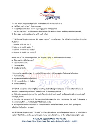 A-38, 39, 40, Opposite Metro Pillar no: 641,
Uttam Nagar, Near Uttam Nagar East Metro Station, New Delhi - 110059
26. The major purpose of periodic parent-teacher interactions is to
A) Highlight each other’s shortcomings
B) Share the information about ongoing events in the school
C) Discuss the child’s strengths and weaknesses for reinforcement and improvement(answer)
D) Develop a social relationship with each other
27. While teaching the topic on ‘Air is everywhere’, a teacher asks the following questions from the
students:
1. Is there air in the soil ?
2. Is there air inside water ?
3. Is there air inside our body?
4. Is there air inside our bones ?
which one of the following skills is the teacher trying to develop in the learners ?
A) Observation skills (answer)
B) Classification skills
C) Thinking skills
D) Emotional Skills
28. A teacher can identify a stressed child when the child shows the following behaviour :
A) Hyperactivity
B) Aggressive bheaviour (answer)
C) Full concentration in studies
D) excessive talking
29. Which one of the following four teaching methodologies followed by four different Science
teachers for teaching the topic ‘Air Pollution ‘ is most appropriate ?
A) Asking the students to read the topic from the test-book loudly and explaining the meaning of
concepts/terms
B) Dictating the answers to all the questions in the exercise after completing the topic C) Showing a
documentary film on “Air Pollution” to the students
D) Asking the students to collect air samples before and after Diwali , study their quality and
tabulate the findings (answer)
30. While teaching the topic ‘Frictions” to Class-V students, a teacher gave a number of examples to
explain that friction is also useful to us in many ways. Which one of the following examples was
 