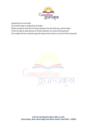 A-38, 39, 40, Opposite Metro Pillar no: 641,
Uttam Nagar, Near Uttam Nagar East Metro Station, New Delhi - 110059
quoted by her incorrectly?
A) A vehicle stops on application of brakes
B) We are able to write due to friction between the tip of the pen and the paper
C) We are able to walk because of friction between our shoes and the ground
D) An object thrown vertically upwards always comes back to us due to friction (answer)
 