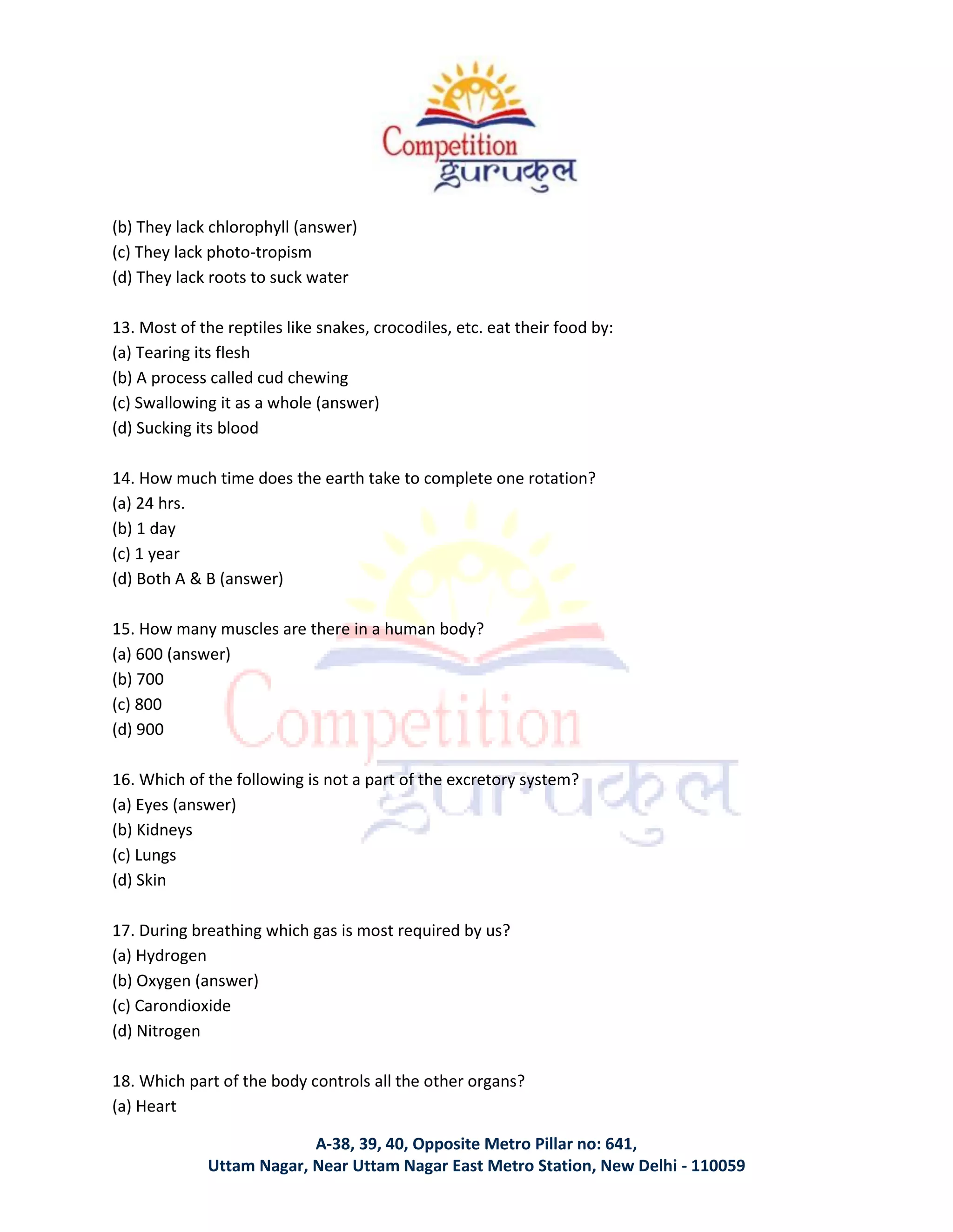 A-38, 39, 40, Opposite Metro Pillar no: 641,
Uttam Nagar, Near Uttam Nagar East Metro Station, New Delhi - 110059
(b) They lack chlorophyll (answer)
(c) They lack photo-tropism
(d) They lack roots to suck water
13. Most of the reptiles like snakes, crocodiles, etc. eat their food by:
(a) Tearing its flesh
(b) A process called cud chewing
(c) Swallowing it as a whole (answer)
(d) Sucking its blood
14. How much time does the earth take to complete one rotation?
(a) 24 hrs.
(b) 1 day
(c) 1 year
(d) Both A & B (answer)
15. How many muscles are there in a human body?
(a) 600 (answer)
(b) 700
(c) 800
(d) 900
16. Which of the following is not a part of the excretory system?
(a) Eyes (answer)
(b) Kidneys
(c) Lungs
(d) Skin
17. During breathing which gas is most required by us?
(a) Hydrogen
(b) Oxygen (answer)
(c) Carondioxide
(d) Nitrogen
18. Which part of the body controls all the other organs?
(a) Heart
 