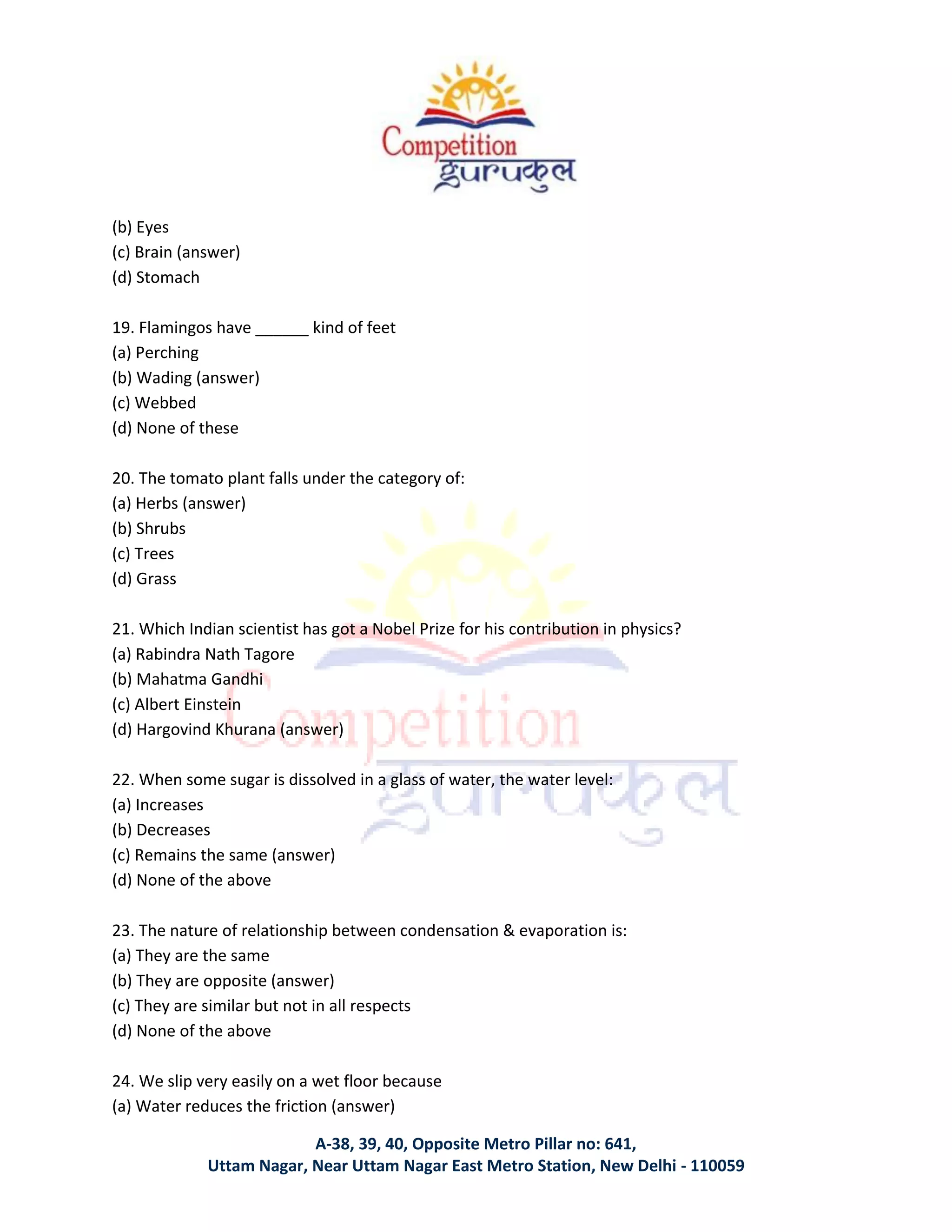 A-38, 39, 40, Opposite Metro Pillar no: 641,
Uttam Nagar, Near Uttam Nagar East Metro Station, New Delhi - 110059
(b) Eyes
(c) Brain (answer)
(d) Stomach
19. Flamingos have ______ kind of feet
(a) Perching
(b) Wading (answer)
(c) Webbed
(d) None of these
20. The tomato plant falls under the category of:
(a) Herbs (answer)
(b) Shrubs
(c) Trees
(d) Grass
21. Which Indian scientist has got a Nobel Prize for his contribution in physics?
(a) Rabindra Nath Tagore
(b) Mahatma Gandhi
(c) Albert Einstein
(d) Hargovind Khurana (answer)
22. When some sugar is dissolved in a glass of water, the water level:
(a) Increases
(b) Decreases
(c) Remains the same (answer)
(d) None of the above
23. The nature of relationship between condensation & evaporation is:
(a) They are the same
(b) They are opposite (answer)
(c) They are similar but not in all respects
(d) None of the above
24. We slip very easily on a wet floor because
(a) Water reduces the friction (answer)
 