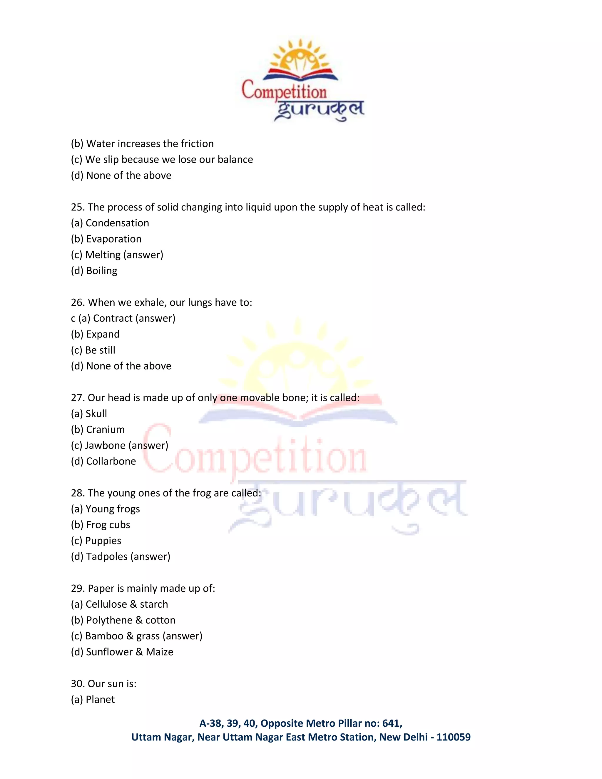 A-38, 39, 40, Opposite Metro Pillar no: 641,
Uttam Nagar, Near Uttam Nagar East Metro Station, New Delhi - 110059
(b) Water increases the friction
(c) We slip because we lose our balance
(d) None of the above
25. The process of solid changing into liquid upon the supply of heat is called:
(a) Condensation
(b) Evaporation
(c) Melting (answer)
(d) Boiling
26. When we exhale, our lungs have to:
c (a) Contract (answer)
(b) Expand
(c) Be still
(d) None of the above
27. Our head is made up of only one movable bone; it is called:
(a) Skull
(b) Cranium
(c) Jawbone (answer)
(d) Collarbone
28. The young ones of the frog are called:
(a) Young frogs
(b) Frog cubs
(c) Puppies
(d) Tadpoles (answer)
29. Paper is mainly made up of:
(a) Cellulose & starch
(b) Polythene & cotton
(c) Bamboo & grass (answer)
(d) Sunflower & Maize
30. Our sun is:
(a) Planet
 