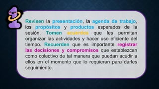 Revisen la presentación, la agenda de trabajo,
los propósitos y productos esperados de la
sesión. Tomen acuerdos que les permitan
organizar las actividades y hacer uso eficiente del
tiempo. Recuerden que es importante registrar
las decisiones y compromisos que establezcan
como colectivo de tal manera que puedan acudir a
ellos en el momento que lo requieran para darles
seguimiento.
 