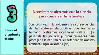 Lean el
siguiente
texto:
Necesitamos algo más que la ciencia
para conservar la naturaleza
Son cada vez más evidentes las consecuencias
de las acciones destructivas que los seres
humanos realizamos sobre la naturaleza. […] a
pesar de las políticas públicas diseñadas para
proteger a la naturaleza, el deterioro de nuestro
ambiente sigue avanzado [sic].
 