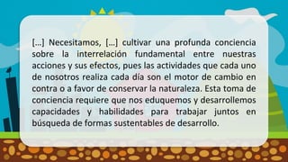 […] Necesitamos, […] cultivar una profunda conciencia
sobre la interrelación fundamental entre nuestras
acciones y sus efectos, pues las actividades que cada uno
de nosotros realiza cada día son el motor de cambio en
contra o a favor de conservar la naturaleza. Esta toma de
conciencia requiere que nos eduquemos y desarrollemos
capacidades y habilidades para trabajar juntos en
búsqueda de formas sustentables de desarrollo.
 