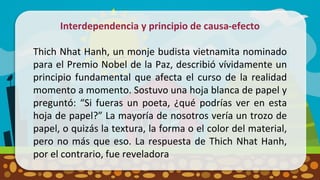Interdependencia y principio de causa-efecto
Thich Nhat Hanh, un monje budista vietnamita nominado
para el Premio Nobel de la Paz, describió vívidamente un
principio fundamental que afecta el curso de la realidad
momento a momento. Sostuvo una hoja blanca de papel y
preguntó: “Si fueras un poeta, ¿qué podrías ver en esta
hoja de papel?” La mayoría de nosotros vería un trozo de
papel, o quizás la textura, la forma o el color del material,
pero no más que eso. La respuesta de Thich Nhat Hanh,
por el contrario, fue reveladora
 