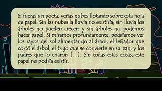 Si fueras un poeta, verías nubes flotando sobre esta hoja
de papel. Sin las nubes la lluvia no existiría; sin lluvia los
árboles no pueden crecer; y sin árboles no podemos
hacer papel. Si miramos profundamente, podríamos ver
los rayos del sol alimentando al árbol, el leñador que
cortó el árbol, el trigo que se convierte en su pan, y los
padres que lo criaron […]. Sin todas estas cosas, este
papel no podría existir.
Lo que Thich Nhat Hanh expresó en esta emotiva explicación es el principio de interdependencia y
causalidad. Este principio es básico en la ciencia, pero los seres humanos —en especial aquellos que
vivimos en áreas urbanas— rara vez reconocemos su importancia en nuestra vida diaria.
 
