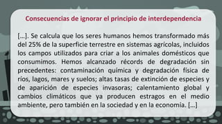 Consecuencias de ignorar el principio de interdependencia
[…]. Se calcula que los seres humanos hemos transformado más
del 25% de la superficie terrestre en sistemas agrícolas, incluidos
los campos utilizados para criar a los animales domésticos que
consumimos. Hemos alcanzado récords de degradación sin
precedentes: contaminación química y degradación física de
ríos, lagos, mares y suelos; altas tasas de extinción de especies y
de aparición de especies invasoras; calentamiento global y
cambios climáticos que ya producen estragos en el medio
ambiente, pero también en la sociedad y en la economía. […]
 