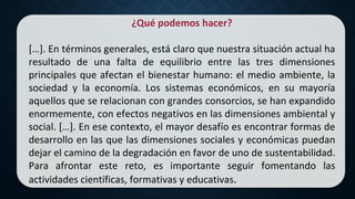 ¿Qué podemos hacer?
[…]. En términos generales, está claro que nuestra situación actual ha
resultado de una falta de equilibrio entre las tres dimensiones
principales que afectan el bienestar humano: el medio ambiente, la
sociedad y la economía. Los sistemas económicos, en su mayoría
aquellos que se relacionan con grandes consorcios, se han expandido
enormemente, con efectos negativos en las dimensiones ambiental y
social. […]. En ese contexto, el mayor desafío es encontrar formas de
desarrollo en las que las dimensiones sociales y económicas puedan
dejar el camino de la degradación en favor de uno de sustentabilidad.
Para afrontar este reto, es importante seguir fomentando las
actividades científicas, formativas y educativas.
 