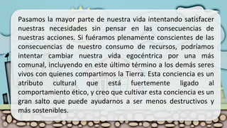 Pasamos la mayor parte de nuestra vida intentando satisfacer
nuestras necesidades sin pensar en las consecuencias de
nuestras acciones. Si fuéramos plenamente conscientes de las
consecuencias de nuestro consumo de recursos, podríamos
intentar cambiar nuestra vida egocéntrica por una más
comunal, incluyendo en este último término a los demás seres
vivos con quienes compartimos la Tierra. Esta conciencia es un
atributo cultural que está fuertemente ligado al
comportamiento ético, y creo que cultivar esta conciencia es un
gran salto que puede ayudarnos a ser menos destructivos y
más sostenibles.
 