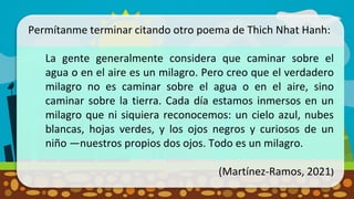Permítanme terminar citando otro poema de Thich Nhat Hanh:
La gente generalmente considera que caminar sobre el
agua o en el aire es un milagro. Pero creo que el verdadero
milagro no es caminar sobre el agua o en el aire, sino
caminar sobre la tierra. Cada día estamos inmersos en un
milagro que ni siquiera reconocemos: un cielo azul, nubes
blancas, hojas verdes, y los ojos negros y curiosos de un
niño —nuestros propios dos ojos. Todo es un milagro.
(Martínez-Ramos, 2021)
 