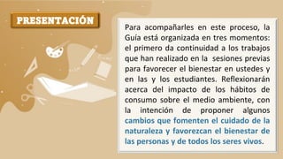 PRESENTACIÓN
Para acompañarles en este proceso, la
Guía está organizada en tres momentos:
el primero da continuidad a los trabajos
que han realizado en la sesiones previas
para favorecer el bienestar en ustedes y
en las y los estudiantes. Reflexionarán
acerca del impacto de los hábitos de
consumo sobre el medio ambiente, con
la intención de proponer algunos
cambios que fomenten el cuidado de la
naturaleza y favorezcan el bienestar de
las personas y de todos los seres vivos.
 