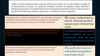¿Requiere de un empaque específico?, ¿su empaque involucra
múltiples bolsas,cajas o envolturas de plástico o de papel?,
¿qué impacto pudo tener esto para el medio ambiente?
Parareciclaro reutilizarlode forma
adecuado. ademáslaproducciónde
empaquesrequieremateriasprimasy
energía.
¿En dónde fue elaborado?,¿requirió ser transportado desde
lugares lejanos?, ¿cómo pudo haber impactado esto en el
medio ambiente?
la contaminación acústica y visual de
fuentes energéticas así como la
contaminación directa del agua
suelos y otros factores que impactan
a la salud.
El uso de este artículo, ¿impacta de forma negativa en mi
bienestar?, ¿de qué forma?, ¿y en el bienestar de otras
personas o seres vivos?
Sonaquellasalteracionesenel
medioambientequeperjudican
tantoal medionatural
 