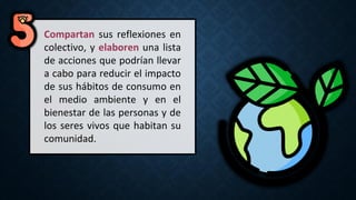 Compartan sus reflexiones en
colectivo, y elaboren una lista
de acciones que podrían llevar
a cabo para reducir el impacto
de sus hábitos de consumo en
el medio ambiente y en el
bienestar de las personas y de
los seres vivos que habitan su
comunidad.
 