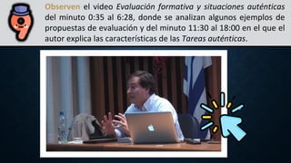 Observen el video Evaluación formativa y situaciones auténticas
del minuto 0:35 al 6:28, donde se analizan algunos ejemplos de
propuestas de evaluación y del minuto 11:30 al 18:00 en el que el
autor explica las características de las Tareas auténticas.
 