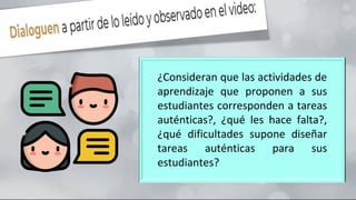 ¿Consideran que las actividades de
aprendizaje que proponen a sus
estudiantes corresponden a tareas
auténticas?, ¿qué les hace falta?,
¿qué dificultades supone diseñar
tareas auténticas para sus
estudiantes?
 