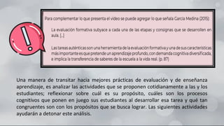 Una manera de transitar hacia mejores prácticas de evaluación y de enseñanza
aprendizaje, es analizar las actividades que se proponen cotidianamente a las y los
estudiantes; reflexionar sobre cuál es su propósito, cuáles son los procesos
cognitivos que ponen en juego sus estudiantes al desarrollar esa tarea y qué tan
congruentes son con los propósitos que se busca lograr. Las siguientes actividades
ayudarán a detonar este análisis.
 