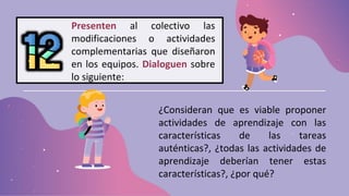 Presenten al colectivo las
modificaciones o actividades
complementarias que diseñaron
en los equipos. Dialoguen sobre
lo siguiente:
¿Consideran que es viable proponer
actividades de aprendizaje con las
características de las tareas
auténticas?, ¿todas las actividades de
aprendizaje deberían tener estas
características?, ¿por qué?
 