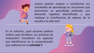 ¿Cómo podrían mejorar o transformar sus
actividades de aprendizaje en situaciones que
promuevan un aprendizaje profundo, con
demanda cognitiva diversificada y que
implique la transferencia de saberes de la
escuela a la vida real?
En el colectivo, ¿qué acciones podrían
realizar para fortalecer sus prácticas de
evaluación? Consideren los aspectos
que identificaron en la autoevaluación
que realizaron en la actividad 7.
 