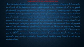 CAMPAMENTOS DE APRENDIZAJE MIA.
Son jornadas educativas de corta duración, que se realizan en el espacio de la escuela,
en el aula de la biblioteca escolar alfabetizando a los alumnos de 1° a 6to grado
focalizando en aprendizaje básicos de lectura y escritura , construyendo a la mejora
sustantiva de los aprendizajes de niñas, niños ( nn) entre sus características destacan
que 1) son intervenciones cortas implementadas por un docente de fomento industrial a
grupos de 5 participantes un total de una sesión para la lectura con una duración de
50 minutos por cada grupo atendiendo 80 alumnados a la semana 18 horas de jornada
laboral. son intervenciones focalizadas: en lectura se Sentra en mejorar la fluidez
lectora, las habilidades de comunicación, y la compresión inferencial EN la escritura
que los NÑ mejoren sus habilidades motrices ( coordinación fina) y les ayudara a
estimular sus circuitos cerebrales, desarrollando también. para llevarlo a cabo en su
vida cotidiana.
 