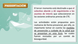 PRESENTACIÓN
El tercer momento está destinado a que el
colectivo aborde y dé seguimiento a los
asuntos de interés que seleccionaron en
las sesiones ordinarias previas de CTE.
Las actividades están propuestas para
realizarse de forma presencial, por ello, es
importante tomar en cuenta las medidas
de prevención y cuidado de la salud que
se presentan en esta Guía, las cuales
fueron revisadas por un comité de
bioseguridad.
 