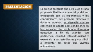 PRESENTACIÓN
Es preciso recordar que esta Guía es una
propuesta flexible y, como tal, podrá ser
enriquecida con las experiencias y los
conocimientos del personal directivo y
docente. Además, es deseable que su
contenido se adapte a las condiciones en
las que cada colectivo brinda el servicio
educativo, a fin de atender con
pertinencia, equidad, interculturalidad y
excelencia a sus estudiantes y contribuir
a enfrentar los retos que vivimos
actualmente.
 