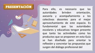 PRESENTACIÓN
Para ello, es necesario que las
autoridades brinden orientación,
asesoría y acompañamiento a los
colectivos docentes para el mejor
aprovechamiento de este espacio. Es
fundamental que las autoridades
escolares y educativas tengan presente
que tanto las actividades como los
productos que se proponen en esta Guía
se han diseñado para orientar la
reflexión y concretar las propuestas que
surgen del diálogo profesional del
 