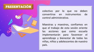 PRESENTACIÓN
colectivo por lo que no deben
convertirse en instrumentos de
control administrativo.
Maestras y maestros, confiamos en
que el trabajo de esta sesión oriente
las acciones que como escuela
implementarán para favorecer el
aprendizaje y bienestar de todas las
niñas, niños y adolescentes de nuestro
país.
 