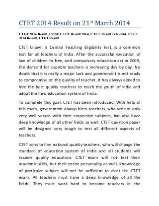 CTET 2014 Result on 21st March 2014
CTET 2014 Result, CBSE CTET Result 2014, CTET Result Feb 2014, CTET
2014 Result, CTET Result
CTET known is Central Teaching Eligibility Test, is a common
test for all teachers of India. After the successful execution of
law of children to free, and compulsory education act in 2009,
the demand for capable teachers is increasing day by day. No
doubt that it is really a major task and government is not ready
to compromise on the quality of teacher. It has always aimed to
hire the best quality teachers to teach the youth of India and
adopt the new education system of India.
To complete this goal, CTET has been introduced. With help of
this exam, government always hires teachers, who are not only
very well versed with their respective subjects, but also have
deep knowledge of all other fields as well. CTET question paper
will be designed very tough to test all different aspects of
teachers.
CTET aims to hire national quality teachers, who will change the
standard of education system of India and all students will
receive quality education. CTET exam will not test their
academic skills, but their entire personality as well. Knowledge
of particular subject will not be sufficient to clear the CTET
exam. All teachers must have a deep knowledge of all the
fields. They must work hard to become teachers in the
 