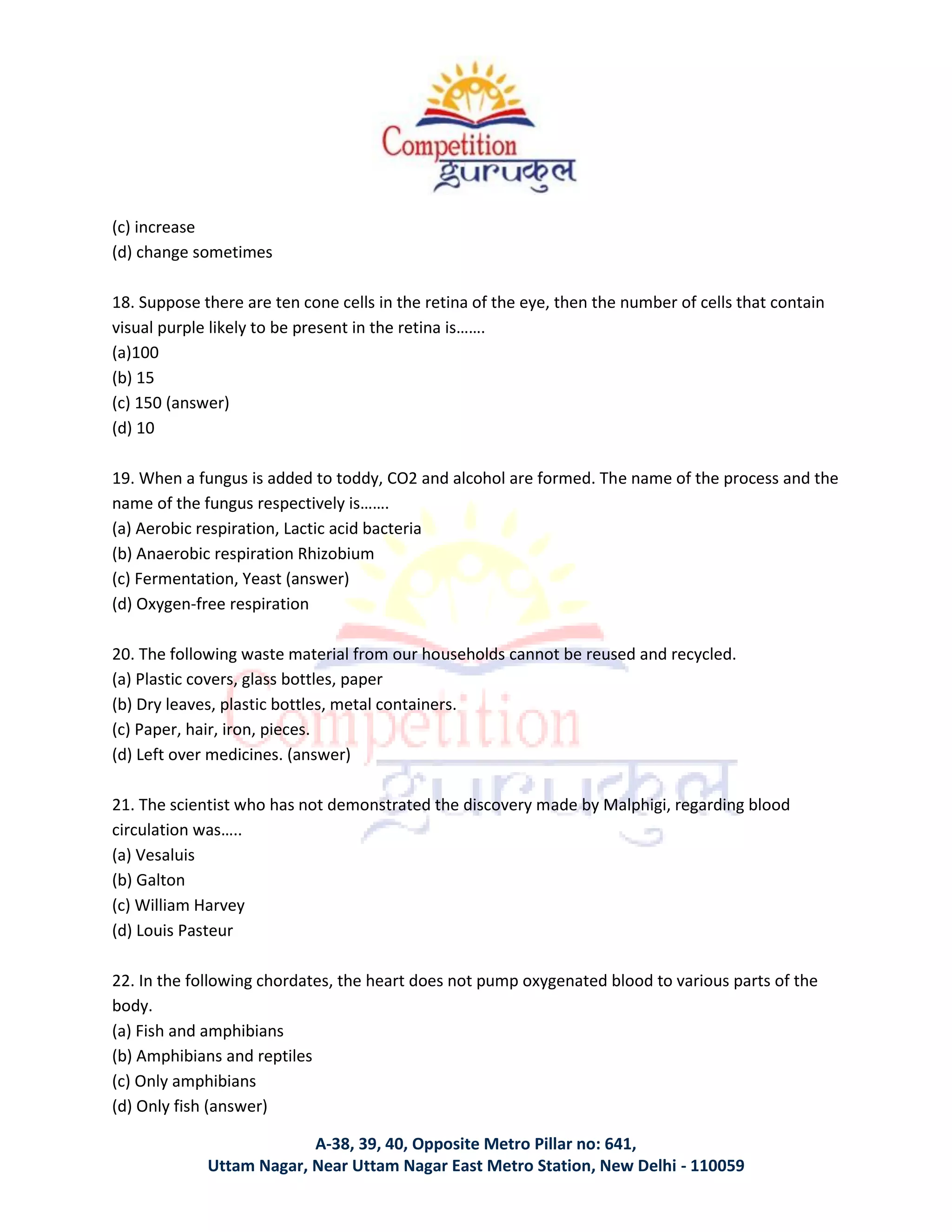 A-38, 39, 40, Opposite Metro Pillar no: 641,
Uttam Nagar, Near Uttam Nagar East Metro Station, New Delhi - 110059
(c) increase
(d) change sometimes
18. Suppose there are ten cone cells in the retina of the eye, then the number of cells that contain
visual purple likely to be present in the retina is…….
(a)100
(b) 15
(c) 150 (answer)
(d) 10
19. When a fungus is added to toddy, CO2 and alcohol are formed. The name of the process and the
name of the fungus respectively is…….
(a) Aerobic respiration, Lactic acid bacteria
(b) Anaerobic respiration Rhizobium
(c) Fermentation, Yeast (answer)
(d) Oxygen-free respiration
20. The following waste material from our households cannot be reused and recycled.
(a) Plastic covers, glass bottles, paper
(b) Dry leaves, plastic bottles, metal containers.
(c) Paper, hair, iron, pieces.
(d) Left over medicines. (answer)
21. The scientist who has not demonstrated the discovery made by Malphigi, regarding blood
circulation was…..
(a) Vesaluis
(b) Galton
(c) William Harvey
(d) Louis Pasteur
22. In the following chordates, the heart does not pump oxygenated blood to various parts of the
body.
(a) Fish and amphibians
(b) Amphibians and reptiles
(c) Only amphibians
(d) Only fish (answer)
 