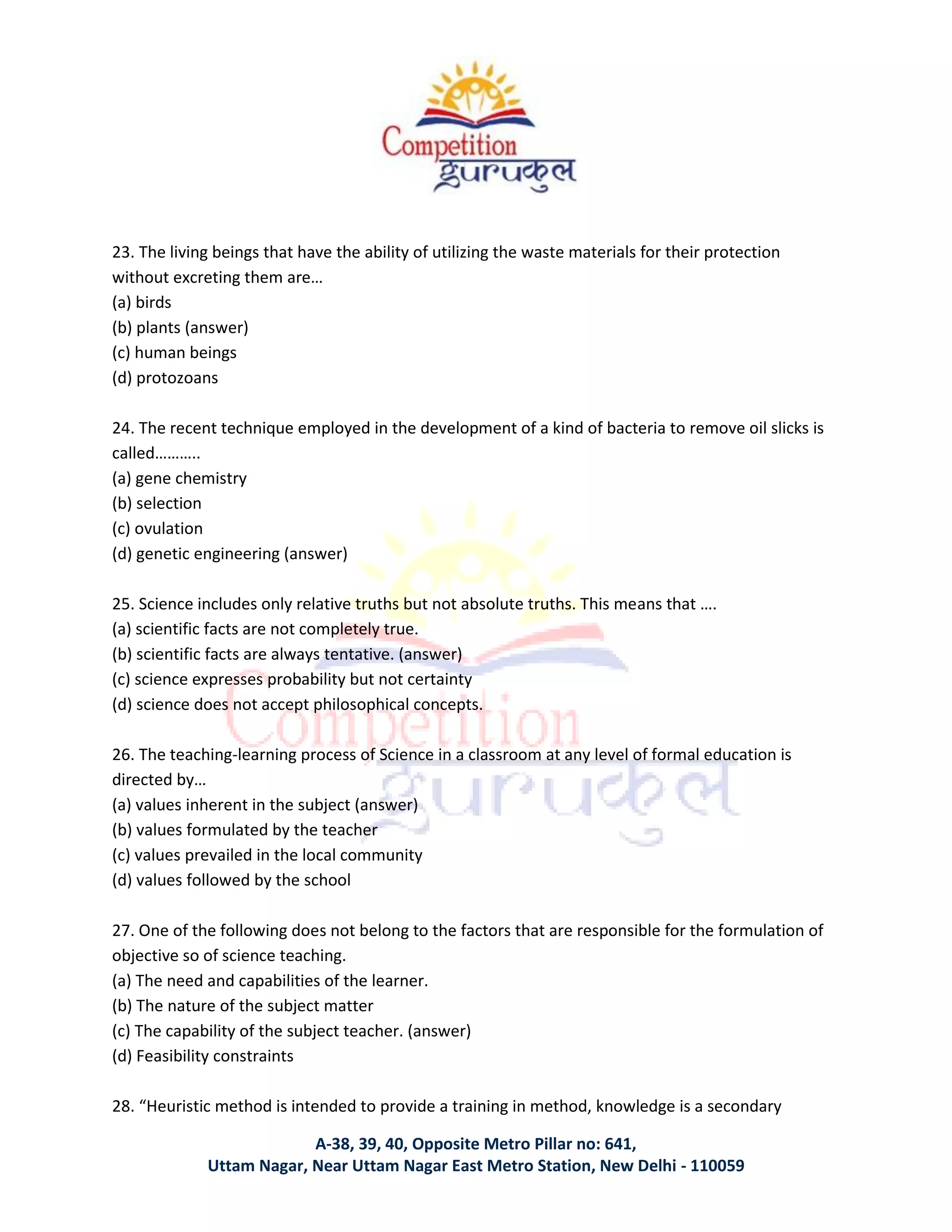 A-38, 39, 40, Opposite Metro Pillar no: 641,
Uttam Nagar, Near Uttam Nagar East Metro Station, New Delhi - 110059
23. The living beings that have the ability of utilizing the waste materials for their protection
without excreting them are…
(a) birds
(b) plants (answer)
(c) human beings
(d) protozoans
24. The recent technique employed in the development of a kind of bacteria to remove oil slicks is
called………..
(a) gene chemistry
(b) selection
(c) ovulation
(d) genetic engineering (answer)
25. Science includes only relative truths but not absolute truths. This means that ….
(a) scientific facts are not completely true.
(b) scientific facts are always tentative. (answer)
(c) science expresses probability but not certainty
(d) science does not accept philosophical concepts.
26. The teaching-learning process of Science in a classroom at any level of formal education is
directed by…
(a) values inherent in the subject (answer)
(b) values formulated by the teacher
(c) values prevailed in the local community
(d) values followed by the school
27. One of the following does not belong to the factors that are responsible for the formulation of
objective so of science teaching.
(a) The need and capabilities of the learner.
(b) The nature of the subject matter
(c) The capability of the subject teacher. (answer)
(d) Feasibility constraints
28. “Heuristic method is intended to provide a training in method, knowledge is a secondary
 