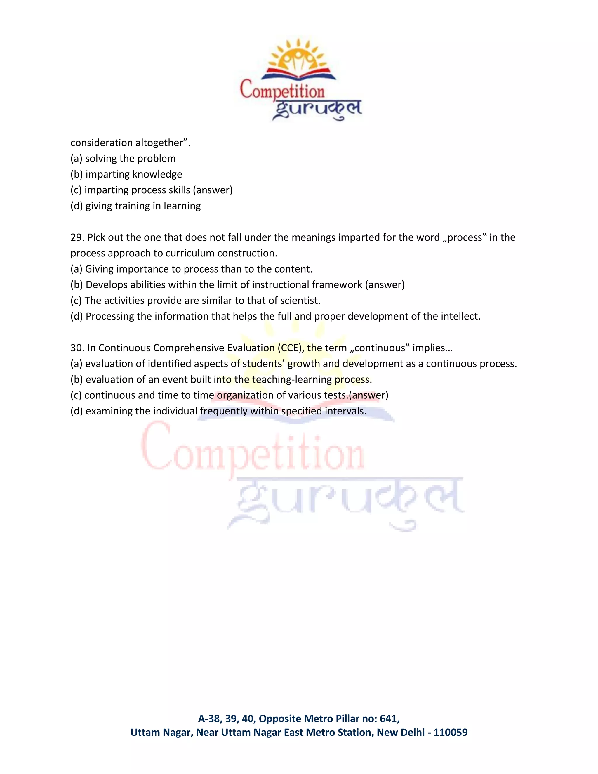 A-38, 39, 40, Opposite Metro Pillar no: 641,
Uttam Nagar, Near Uttam Nagar East Metro Station, New Delhi - 110059
consideration altogether”.
(a) solving the problem
(b) imparting knowledge
(c) imparting process skills (answer)
(d) giving training in learning
29. Pick out the one that does not fall under the meanings imparted for the word „process‟ in the
process approach to curriculum construction.
(a) Giving importance to process than to the content.
(b) Develops abilities within the limit of instructional framework (answer)
(c) The activities provide are similar to that of scientist.
(d) Processing the information that helps the full and proper development of the intellect.
30. In Continuous Comprehensive Evaluation (CCE), the term „continuous‟ implies…
(a) evaluation of identified aspects of students’ growth and development as a continuous process.
(b) evaluation of an event built into the teaching-learning process.
(c) continuous and time to time organization of various tests.(answer)
(d) examining the individual frequently within specified intervals.
 
