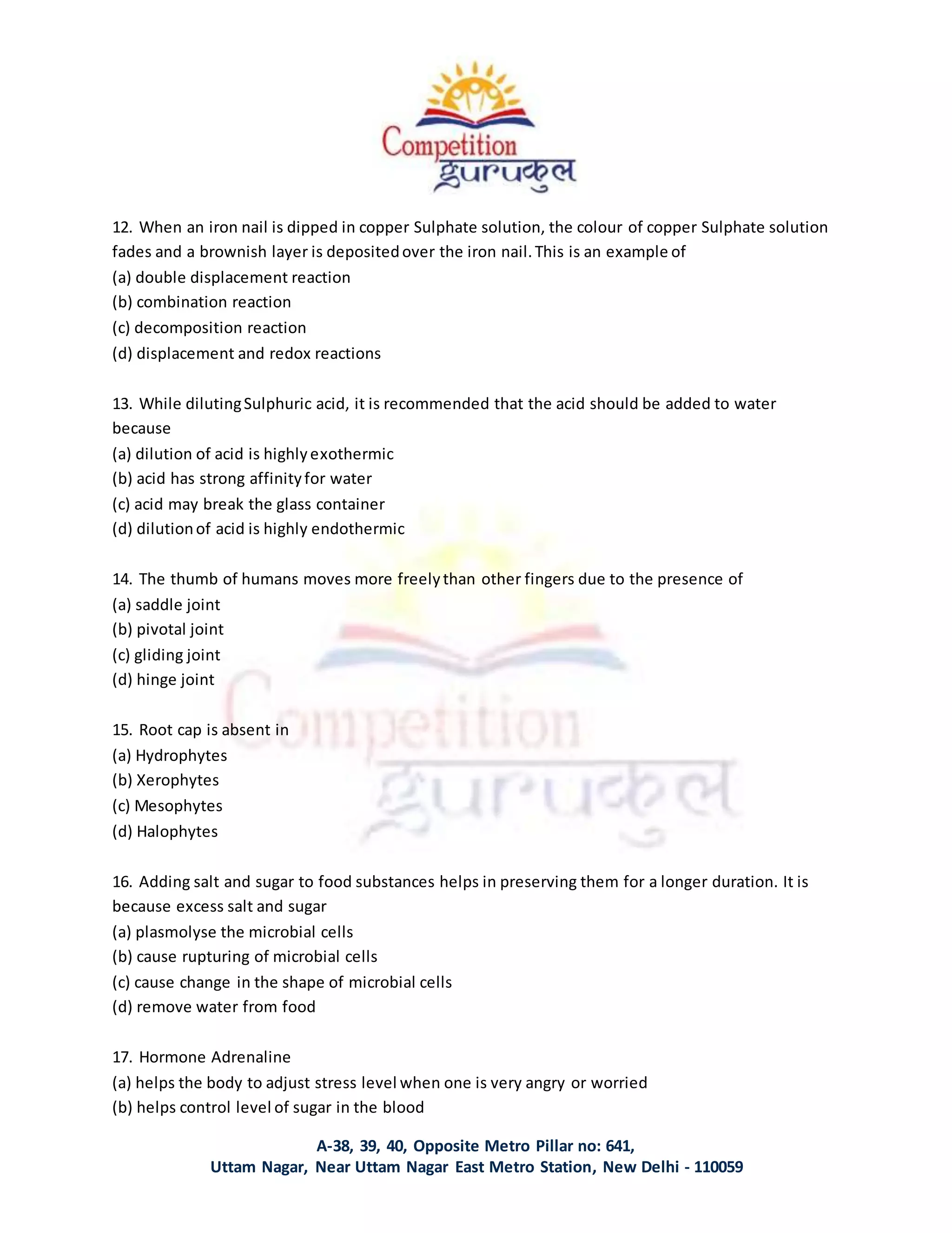 A-38, 39, 40, Opposite Metro Pillar no: 641,
Uttam Nagar, Near Uttam Nagar East Metro Station, New Delhi - 110059
12. When an iron nail is dipped in copper Sulphate solution, the colour of copper Sulphate solution
fades and a brownish layer is depositedover the iron nail.This is an example of
(a) double displacement reaction
(b) combination reaction
(c) decomposition reaction
(d) displacement and redox reactions
13. While dilutingSulphuric acid, it is recommended that the acid should be added to water
because
(a) dilution of acid is highlyexothermic
(b) acid has strong affinityfor water
(c) acid may break the glass container
(d) dilutionof acid is highly endothermic
14. The thumb of humans moves more freelythan other fingers due to the presence of
(a) saddle joint
(b) pivotal joint
(c) gliding joint
(d) hinge joint
15. Root cap is absent in
(a) Hydrophytes
(b) Xerophytes
(c) Mesophytes
(d) Halophytes
16. Adding salt and sugar to food substances helps in preserving them for a longer duration. It is
because excess salt and sugar
(a) plasmolyse the microbial cells
(b) cause rupturing of microbial cells
(c) cause change in the shape of microbial cells
(d) remove water from food
17. Hormone Adrenaline
(a) helps the body to adjust stress level when one is very angry or worried
(b) helps control level of sugar in the blood
 