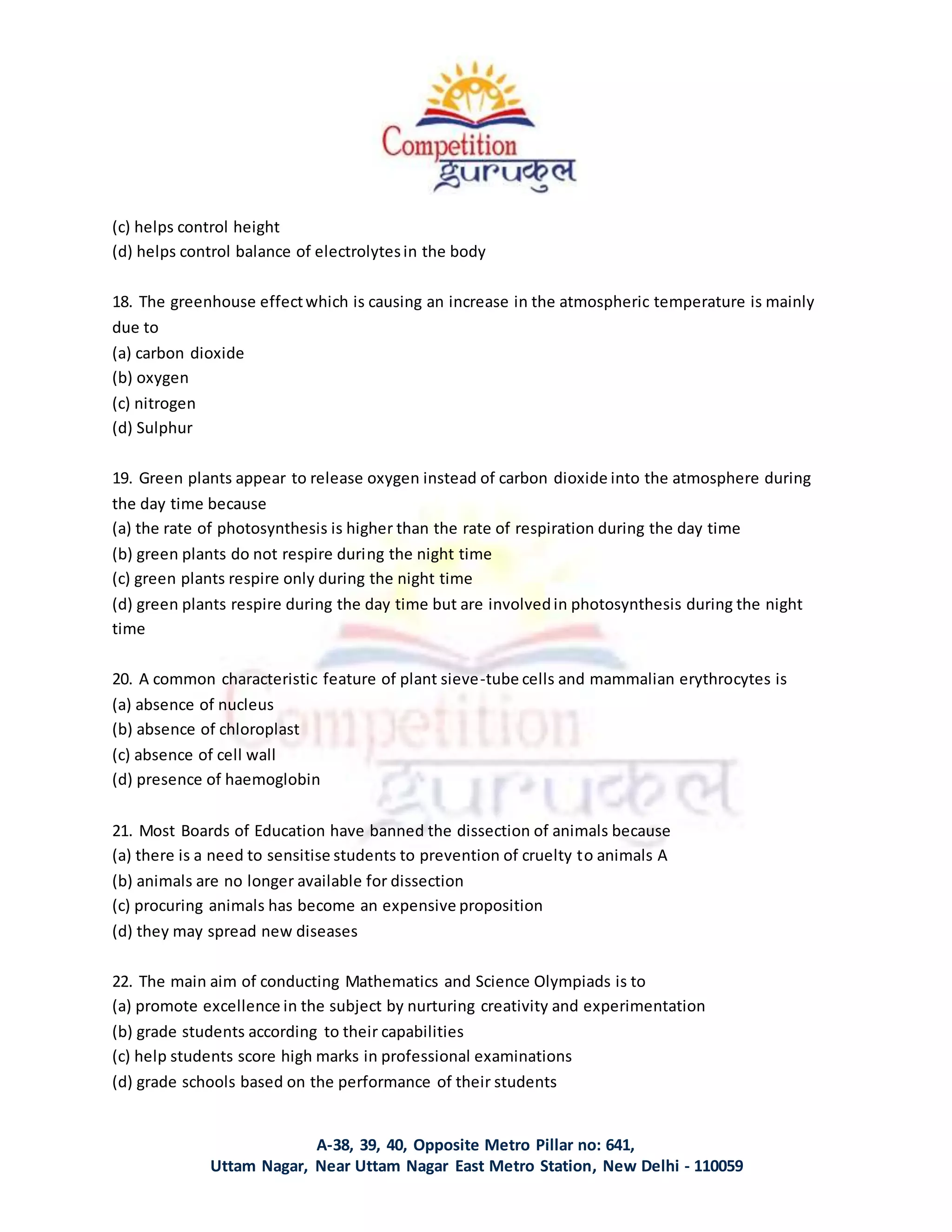 A-38, 39, 40, Opposite Metro Pillar no: 641,
Uttam Nagar, Near Uttam Nagar East Metro Station, New Delhi - 110059
(c) helps control height
(d) helps control balance of electrolytesin the body
18. The greenhouse effectwhich is causing an increase in the atmospheric temperature is mainly
due to
(a) carbon dioxide
(b) oxygen
(c) nitrogen
(d) Sulphur
19. Green plants appear to release oxygen instead of carbon dioxide into the atmosphere during
the day time because
(a) the rate of photosynthesis is higher than the rate of respiration during the day time
(b) green plants do not respire during the night time
(c) green plants respire only during the night time
(d) green plants respire during the day time but are involvedin photosynthesis during the night
time
20. A common characteristic feature of plant sieve-tube cells and mammalian erythrocytes is
(a) absence of nucleus
(b) absence of chloroplast
(c) absence of cell wall
(d) presence of haemoglobin
21. Most Boards of Education have banned the dissection of animals because
(a) there is a need to sensitise students to prevention of cruelty to animals A
(b) animals are no longer available for dissection
(c) procuring animals has become an expensive proposition
(d) they may spread new diseases
22. The main aim of conducting Mathematics and Science Olympiads is to
(a) promote excellence in the subject by nurturing creativity and experimentation
(b) grade students according to their capabilities
(c) help students score high marks in professional examinations
(d) grade schools based on the performance of their students
 