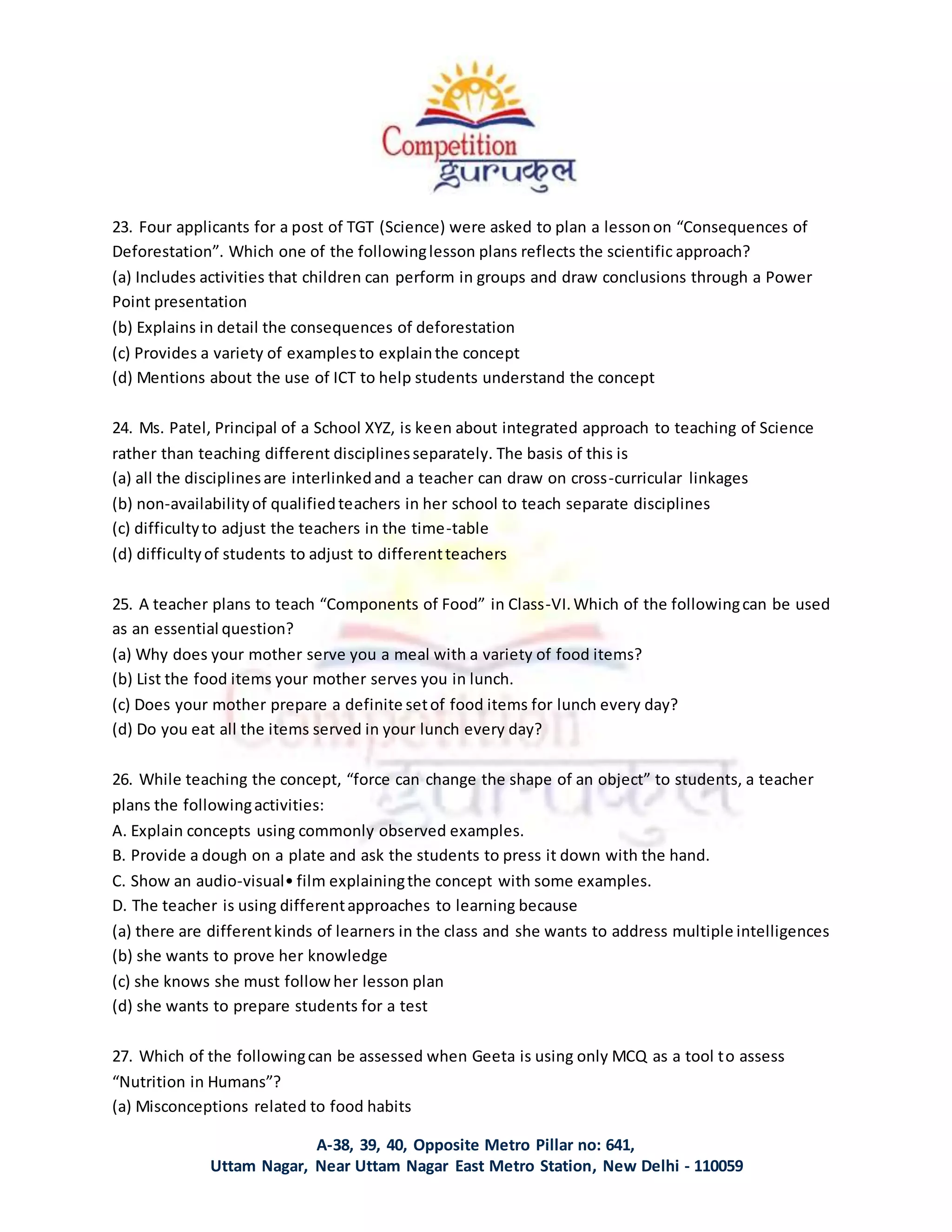 A-38, 39, 40, Opposite Metro Pillar no: 641,
Uttam Nagar, Near Uttam Nagar East Metro Station, New Delhi - 110059
23. Four applicants for a post of TGT (Science) were asked to plan a lessonon “Consequences of
Deforestation”. Which one of the followinglesson plans reflects the scientific approach?
(a) Includes activities that children can perform in groups and draw conclusions through a Power
Point presentation
(b) Explains in detail the consequences of deforestation
(c) Provides a variety of examplesto explainthe concept
(d) Mentions about the use of ICT to help students understand the concept
24. Ms. Patel, Principal of a School XYZ, is keen about integrated approach to teaching of Science
rather than teaching different disciplinesseparately. The basis of this is
(a) all the disciplinesare interlinkedand a teacher can draw on cross-curricular linkages
(b) non-availabilityof qualifiedteachers in her school to teach separate disciplines
(c) difficultyto adjust the teachers in the time-table
(d) difficultyof students to adjust to differentteachers
25. A teacher plans to teach “Components of Food” in Class-VI.Which of the followingcan be used
as an essential question?
(a) Why does your mother serve you a meal with a variety of food items?
(b) List the food items your mother serves you in lunch.
(c) Does your mother prepare a definite setof food items for lunch every day?
(d) Do you eat all the items served in your lunch every day?
26. While teaching the concept, “force can change the shape of an object” to students, a teacher
plans the followingactivities:
A. Explain concepts using commonly observed examples.
B. Provide a dough on a plate and ask the students to press it down with the hand.
C. Show an audio-visual• film explainingthe concept with some examples.
D. The teacher is using differentapproaches to learning because
(a) there are differentkinds of learners in the class and she wants to address multiple intelligences
(b) she wants to prove her knowledge
(c) she knows she must followher lesson plan
(d) she wants to prepare students for a test
27. Which of the followingcan be assessed when Geeta is using only MCQ as a tool to assess
“Nutrition in Humans”?
(a) Misconceptions related to food habits
 