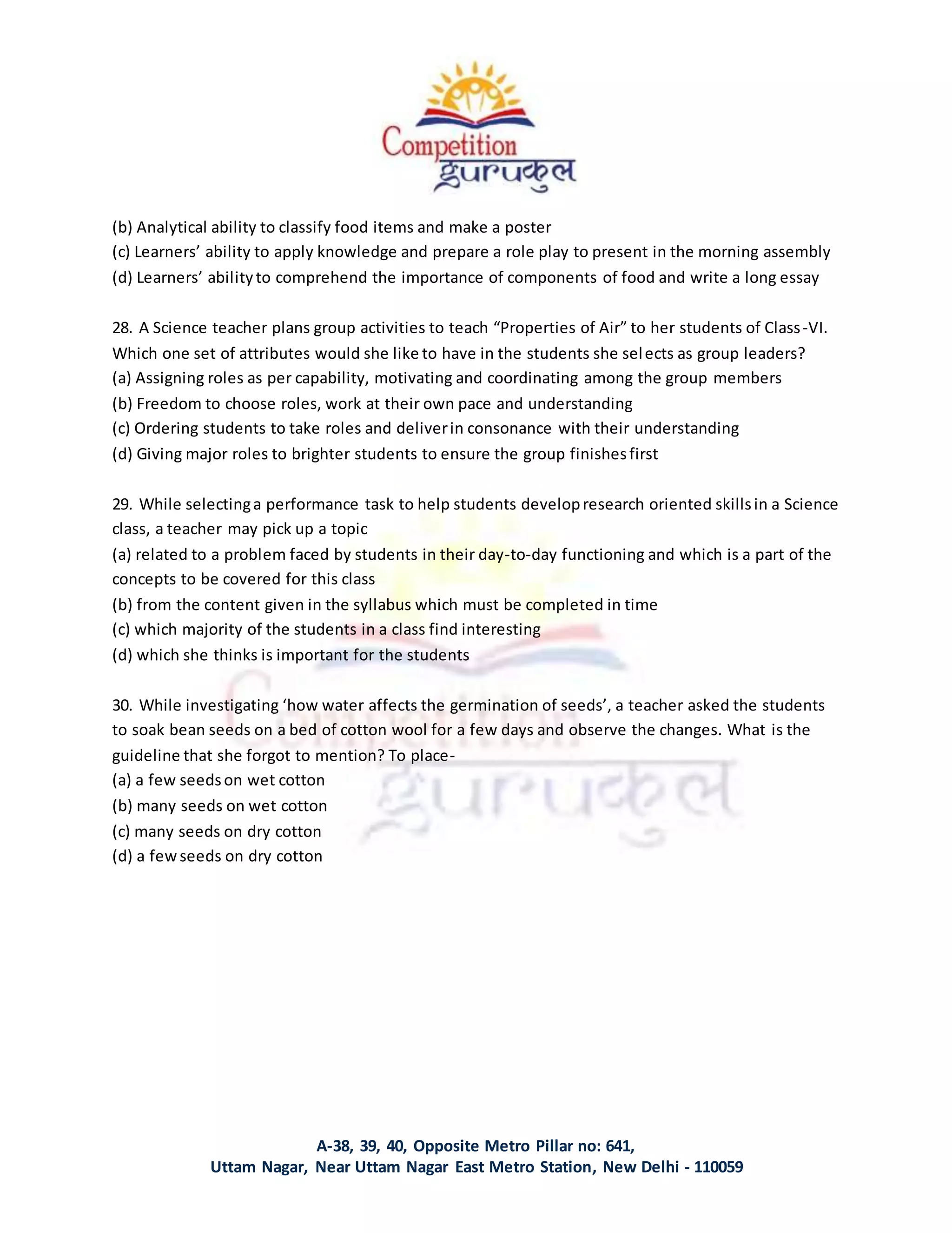 A-38, 39, 40, Opposite Metro Pillar no: 641,
Uttam Nagar, Near Uttam Nagar East Metro Station, New Delhi - 110059
(b) Analytical ability to classify food items and make a poster
(c) Learners’ ability to apply knowledge and prepare a role play to present in the morning assembly
(d) Learners’ abilityto comprehend the importance of components of food and write a long essay
28. A Science teacher plans group activities to teach “Properties of Air” to her students of Class-VI.
Which one set of attributes would she like to have in the students she selects as group leaders?
(a) Assigning roles as per capability, motivating and coordinating among the group members
(b) Freedom to choose roles, work at their own pace and understanding
(c) Ordering students to take roles and deliverin consonance with their understanding
(d) Giving major roles to brighter students to ensure the group finishesfirst
29. While selectinga performance task to help students developresearch oriented skillsin a Science
class, a teacher may pick up a topic
(a) related to a problem faced by students in their day-to-day functioning and which is a part of the
concepts to be covered for this class
(b) from the content given in the syllabus which must be completed in time
(c) which majority of the students in a class find interesting
(d) which she thinks is important for the students
30. While investigating ‘how water affects the germination of seeds’, a teacher asked the students
to soak bean seeds on a bed of cotton wool for a few days and observe the changes. What is the
guideline that she forgot to mention? To place-
(a) a few seedson wet cotton
(b) many seeds on wet cotton
(c) many seeds on dry cotton
(d) a fewseeds on dry cotton
 