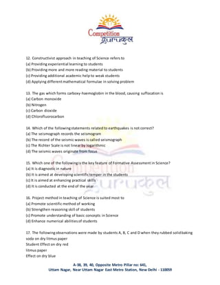 A-38, 39, 40, Opposite Metro Pillar no: 641,
Uttam Nagar, Near Uttam Nagar East Metro Station, New Delhi - 110059
12. Constructivist approach in teaching of Science refers to
(a) Providing experiential learning to students
(b) Providing more and more reading material to students
(c) Providing additional academic help to weak students
(d) Applying differentmathematical formulae in solving problem
13. The gas which forms carboxy-haemoglobin in the blood, causing suffocation is
(a) Carbon monoxide
(b) Nitrogen
(c) Carbon dioxide
(d) Chlorofluorocarbon
14. Which of the followingstatements related to earthquakes is not correct?
(a) The seismograph records the seismogram
(b) The record of the seismic waves is called seismograph
(c) The Richter Scale is not linear by logarithmic
(d) The seismic waves originate from focus
15. Which one of the followingis the key feature of Formative Assessment in Science?
(a) It is diagnostic in nature
(b) It is aimed at developing scientifictemper in the students
(c) It is aimed at enhancing practical skills
(d) It is conducted at the end of the year
16. Project method in teaching of Science is suited most to
(a) Promote scientific method of working
(b) Strengthen reasoning skill of students
(c) Promote understanding of basic concepts in Science
(d) Enhance numerical abilitiesof students
17. The followingobservations were made by students A, B, C and D when they rubbed solidbaking
soda on dry litmus paper
Student Effect on dry red
litmus paper
Effect on dry blue
 