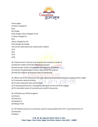 A-38, 39, 40, Opposite Metro Pillar no: 641,
Uttam Nagar, Near Uttam Nagar East Metro Station, New Delhi - 110059
litmus paper
A Colour changed to
blue
No change
B No change Colour changed to red
C Colour changed to
blue
Colour changed to red
D No change No change
The correct observation was made by the student
(a) A
(b) C
(c) D
(d) B
18. Practical work in Science may be given due emphasis in order to
(a) Help the student verify the theoretical concepts
(b) Keep proper check on punctuality and regularity of students
(c) Improve the percentage of marks obtained by the students
(d) Help the students developthe habit of maintaining
19. Which one of the followingis the major objective of teaching of Science at upper primary stage?
(a) To promote rational thinking
(b) To learn important facts and formulae
(c) To develop proficiency in solving exercisesgiven at the end of the chapter
(d) To remember names of scientistsand scientific discoveries
20. Antibiotics are effective against
(a) Cholera
(b) Influenza
(c) Hepatitis A
(d) Dengue fever
21. PET bottles and jars are commonly used for storing edible items.PET is very familiar form of
(a) Polyester
(b) Rayon
 