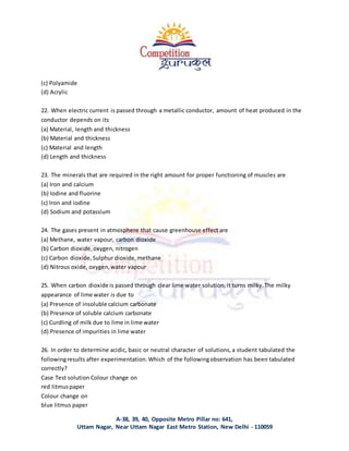 A-38, 39, 40, Opposite Metro Pillar no: 641,
Uttam Nagar, Near Uttam Nagar East Metro Station, New Delhi - 110059
(c) Polyamide
(d) Acrylic
22. When electric current is passed through a metallic conductor, amount of heat produced in the
conductor depends on its
(a) Material, length and thickness
(b) Material and thickness
(c) Material and length
(d) Length and thickness
23. The minerals that are required in the right amount for proper functioning of muscles are
(a) Iron and calcium
(b) Iodine and fluorine
(c) Iron and iodine
(d) Sodium and potassium
24. The gases present in atmosphere that cause greenhouse effect are
(a) Methane, water vapour, carbon dioxide
(b) Carbon dioxide,oxygen, nitrogen
(c) Carbon dioxide,Sulphur dioxide,methane
(d) Nitrous oxide, oxygen,water vapour
25. When carbon dioxide is passed through clear lime water solution, it turns milky.The milky
appearance of lime water is due to
(a) Presence of insoluble calcium carbonate
(b) Presence of soluble calcium carbonate
(c) Curdling of milk due to lime in lime water
(d) Presence of impurities in lime water
26. In order to determine acidic, basic or neutral character of solutions,a student tabulated the
followingresults after experimentation.Which of the followingobservation has been tabulated
correctly?
Case Test solution Colour change on
red litmuspaper
Colour change on
blue litmus paper
 