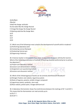 A-38, 39, 40, Opposite Metro Pillar no: 641,
Uttam Nagar, Near Uttam Nagar East Metro Station, New Delhi - 110059
Acidic/Basic
/Neutral
A NaCl No change red Acidic
B Lime water Blue No change Neutral
C Vinegar No change No change Neutral
D Washing soda blue No change Basic
(a) D
(b) C
(c) A
(d) B
27. Which one of the followingis most suited to the developmentof scientificskillsin students?
(a) Performing laboratory work
(b) Conducting science Olympiad
(c) Conducting Science quiz
(d) Organizing a fieldvisit
28. A Science teacher is interestedto focus more on acquisition of process skillsby the learners.
Which of the followingcombination of methods of teaching should be preferred by her to achieve
the objectives?
(a) Project-cum-laboratory method
(b) Lecture-cum-demonstration method
(c) Assignment-cum-questioning method
(d) Lecture-cum-discussion method
29. Which of the followinggroup of words can be correctly identifiedwith Rhizobium?
(a) Nitrogen fixation,root nodules, leguminous plants
(b) Roots of legumes, parasite, soluble nitrogen compound
(c) Leguminous plants, symbiotic, stem nods
(d) Root nodules, pitcher plant, nitrogen deficient soil
30. A laboratory thermometer shows five small divisionsbetween the markings of 55° C and 56° C.
This means that the thermometer can read correctly up to
(a) 55.2° C
(b) 55.25° C
 