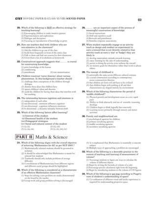 03
20. Which of the following is NOT an effective strategy for
teaching-learning?
(1) Encouraging children to make intuitive guesses
(2) Experimentation and exploration
(3) Dialogue and discussion
(4) Focusing on reproduction of knowledge as given
21. How can teachers deal with children who are
non-attentive in the classroom?
(1) Ask the children to go out of the class
(2) Scold them frequently in front of the entire class
(3) Talk to them and find out reasons for their disinterest
(4) Given them a lot of worksheets as homework
22. Constructivist approach suggests that ……… is crucial
for constructing knowledge.
(1) prior knowledge of the learner
(2) conditioning
(3) punishment (4) rote memorization
23. Children construct ‘naive theories’ about various
phenomenon. In this background a teacher should
(1) challenge these conceptions of the children through
dialogue
(2) dismiss these ideas that children have
(3) ignore children’s ideas and theories
(4) scold the children for having these ideas that interfere with
her teaching.
24. The relationship between cognition and emotions is
(1) independent of each other
(2) uni-directional - emotions influence cognition
(3) uni-directional - cognition influences emotions
(4) bi-directional - a dynamic interplay between both
25. Which of the following factors affect learning?
(i) Interest of the student
(ii) Emotional health of the student
(iii) Pedagogical strategies
(iv) Social and cultural context of the student
(1) (i), (ii) (2) (ii), (iii)
(3) (i), (ii), (iii) (4) (i), (ii), (iii), (iv)
26. ……… are an important aspect of the process of
meaningful construction of knowledge.
(1) Social interactions
(2) Drill and repetitive recall
(3) Rewards and punishment
(4) Stimulus-response associations
27. When student repeatedly engage in an activity
(such as design and conduct an experiment) to
earn a reward that is not directly related to that
activity (such as earn a ‘star’ or ‘badge’) they are
likely to
(1) develop materialistic attitude towards learning
(2) enjoy learning for the sake of understanding
(3) persist in doing the activity even without the reward
(4) set mastery goals for themselves rather than work to please
others
28. The concept of childhood is
(1) universally the same across different cultural contexts
(2) a social construction according to contemporary
socio-constructivist theories
(3) that children are born evil and have to be civilised
(4) that children begin with nothing at all and their
characteristics are shaped entirely by environment
29. Which of the following characterise the period of
‘middle childhood’?
(1) Physical growth and development occur at a very rapid
pace.
(2) Ability to think abstractly and use of scientific reasoning
develops
(3) Children begin to think logically but concretely
(4) Learning occurs primarily through sensory and motor
activities
30. Family and neighbourhood are
(1) psychological agencies for children
(2) primary socialising agencies
(3) middle socialising agencies
(4) secondary socialising agencies
31. Which of the following aligns with the overall objective
of achieving ‘Mathematics for All’ as per NCF-2005 ?
(1) Mathematically talented students should be groomed in
isolation
(2) It should be acknowledged that Mathematics is meant for
selected few students
(3) Textbooks should only include problems of average
difficulty
(4) Contributions of Mathematicians from different regions
and different social groups should be highlighted
32. Which of the following is considered as a characteristic
of an effective Mathematics classroom?
(1) Steps for solving a new problem are neatly demonstrated
on the board by the teacher
(2) Group work and group problem solving is discouraged
(3) It is emphasized that, Mathematics is essentially a concrete
subject
(4) Multiple ways of approaching a problem are encouraged
33. Which of the following is a desirable practice in the
context of teaching and learning of measurement of
volume?
(1) Encourage students to figure out ways to calculate the
volume of different objects
(2) Begin by writing the formula of volume of a cube
(3) Encourage precise calculation right from the beginning
(4) Begin by introducing students to the volume of 2-D figures
34. Which of the following is not true according to Piaget’s
view of children’s understanding of space?
(1) Co-ordination of different visual and tactile experiences is
required for understanding projective space
2019 DEC PAPER II (CLASS VI-VIII) SOLVED PAPER
CTET
Maths & Science
PART II
 