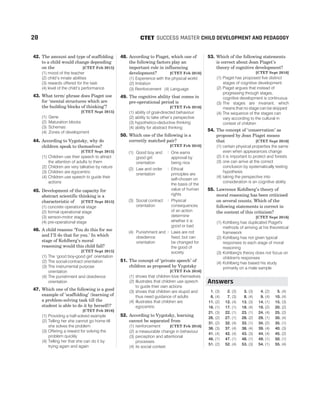 42. The amount and type of scaffolding
to a child would change depending
on the [CTET Feb 2015]
(1) mood of the teacher
(2) child’s innate abilities
(3) rewards offered for the task
(4) level of the child’s performance
43. What term/ phrase does Piaget use
for ‘mental structures which are
the building blocks of thinking’?
[CTET Sept 2015]
(1) Gene
(2) Maturation blocks
(3) Schemas
(4) Zones of development
44. According to Vygotsky, why do
children speak to themselves?
[CTET Sept 2015]
(1) Children use their speech to attract
the attention of adults to them
(2) Children are very talkative by nature
(3) Children are egocentric
(4) Children use speech to guide their
actions
45. Development of the capacity for
abstract scientific thinking is a
characteristic of [CTET Sept 2015]
(1) concrete operational stage
(2) formal operational stage
(3) sensori-motor stage
(4) pre-operational stage
46. A child reasons ‘You do this for me
and I’ll do that for you.’ In which
stage of Kohlberg’s moral
reasoning would this child fall?
[CTET Sept 2015]
(1) The ‘good boy-good girl’ orientation
(2) The social-contract orientation
(3) The instrumental purpose
orientation
(4) The punishment and obedience
orientation
47. Which one of the following is a good
example of ‘scaffolding’ (learning of
a problem-solving task till the
student is able to do it by herself)?
[CTET Feb 2016]
(1) Providing a half-solved example
(2) Telling her she cannot go home till
she solves the problem
(3) Offering a reward for solving the
problem quickly
(4) Telling her that she can do it by
trying again and again
48. According to Piaget, which one of
the following factors play an
important role in influencing
development? [CTET Feb 2016]
(1) Experience with the physical world
(2) Imitation
(3) Reinforcement (4) Language
49. The cognitive ability that comes in
pre-operational period is
[CTET Feb 2016]
(1) ability of goal-directed behaviour
(2) ability to take other’s perspective
(3) hypothetico-deductive thinking
(4) ability for abstract thinking
50. Which one of the following is a
correctly matched pair?
[CTET Feb 2016]
(1) Good boy and
good girl
orientation
: One earns
approval by
being nice
(2) Law and order
orientation
: Ethical
principles are
self-chosen on
the basis of the
value of human
rights
(3) Social contract
orientation
: Physical
consequences
of an action
determine
whether it is
good or bad
(4) Punishment and
obedience
orientation
: Laws are not
fixed, but can
be changed for
the good of
society
51. The concept of ‘private speech’ of
children as proposed by Vygotsky
[CTET Feb 2016]
(1) shows that children love themselves
(2) illustrates that children use speech
to guide their own actions
(3) shows that children are stupid and
thus need guidance of adults
(4) illustrates that children are
egocentric
52. According to Vygotsky, learning
cannot be separated from
(1) reinforcement [CTET Feb 2016]
(2) a measurable change in behaviour
(3) perception and attentional
processes
(4) its social context
53. Which of the following statements
is correct about Jean Piaget’s
theory of cognitive development?
[CTET Sept 2016]
(1) Piaget has proposed five distinct
stages of cognitive development.
(2) Piaget argues that instead of
progressing through stages,
cognitive development is continuous
(3) The stages are invariant, which
means that no stage can be skipped
(4) The sequence of the stages can
vary according to the cultural in
context of children
54. The concept of ‘conservation’ as
proposed by Jean Piaget means
that [CTET Sept 2016]
(1) certain physical properties the same
even when appearances change
(2) it is important to protect and forests
(3) one can arrive at the correct
conclusion by systematically testing
hypothesis
(4) taking the perspective into
consideration is an cognitive ability
55. Lawrence Kohlberg’s theory of
moral reasoning has been criticised
on several counts. Which of the
following statements is correct in
the context of this criticism?
[CTET Sept 2016]
(1) Kohlberg has duplicated Piaget's
methods of arriving at his theoretical
framework
(2) Kohlberg has not given typical
responses to each stage of moral
reasoning
(3) Kohlberg's theory does not focus on
children's responses
(4) Kohlberg has based his study
primarily on a male sample
1. (3) 2. (3) 3. (3) 4. (2) 5. (4)
6. (4) 7. (3) 8. (4) 9. (4) 10. (4)
11. (2) 12. (4) 13. (3) 14. (1) 15. (3)
16. (1) 17. (1) 18. (4) 19. (2) 20. (2)
21. (3) 22. (1) 23. (1) 24. (4) 25. (2)
26. (2) 27. (1) 28. (2) 29. (1) 30. (4)
31. (2) 32. (4) 33. (1) 34. (2) 35. (1)
36. (3) 37. (4) 38. (4) 39. (4) 40. (3)
41. (4) 42. (4) 43. (3) 44. (4) 45. (2)
46. (1) 47. (1) 48. (1) 49. (1) 50. (1)
51. (2) 52. (4) 53. (3) 54. (1) 55. (4)
28 SUCCESS MASTER CHILD DEVELOPMENT AND PEDAGOGY
CTET
Answers
 