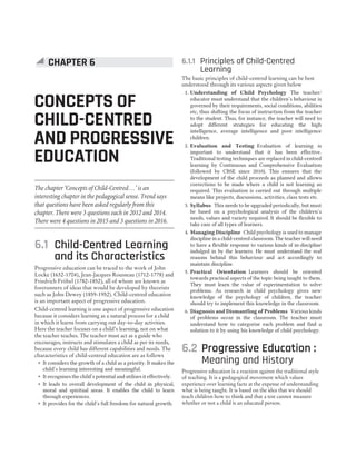 6.1 Child-Centred Learning
and its Characteristics
Progressive education can be traced to the work of John
Locke (1632-1704), Jean-Jacques Rousseau (1712-1778) and
Friedrich Fröbel (1782-1852), all of whom are known as
forerunners of ideas that would be developed by theorists
such as John Dewey (1859-1952). Child-centred education
is an important aspect of progressive education.
Child-centred learning is one aspect of progressive education
because it considers learning as a natural process for a child
in which it learns from carrying out day-to-day activities.
Here the teacher focuses on a child’s learning, not on what
the teacher teaches. The teacher must act as a guide who
encourages, instructs and stimulates a child as per its needs,
because every child has different capabilities and needs. The
characteristics of child-centred education are as follows
˜ It considers the growth of a child as a priority. It makes the
child’s learning interesting and meaningful.
˜ It recognises the child’s potential and utilises it effectively.
˜ It leads to overall development of the child in physical,
moral and spiritual areas. It enables the child to learn
through experiences.
˜ It provides for the child’s full freedom for natural growth.
6.1.1 Principles of Child-Centred
Learning
The basic principles of child-centred learning can be best
understood through its various aspects given below
1. Understanding of Child Psychology The teacher/
educator must understand that the children’s behaviour is
governed by their requirements, social conditions, abilities
etc, thus shifting the focus of instruction from the teacher
to the student. Thus, for instance, the teacher will need to
adopt different strategies for educating the high
intelligence, average intelligence and poor intelligence
children.
2. Evaluation and Testing Evaluation of learning is
important to understand that it has been effective.
Traditional testing techniques are replaced in child-centred
learning by Continuous and Comprehensive Evaluation
(followed by CBSE since 2010). This ensures that the
development of the child proceeds as planned and allows
corrections to be made where a child is not learning as
required. This evaluation is carried out through multiple
means like projects, discussions, activities, class tests etc.
3. Syllabus This needs to be upgraded periodically, but must
be based on a psychological analysis of the children’s
needs, values and variety required. It should be flexible to
take care of all types of learners.
4. Managing Discipline Child psychology is used to manage
discipline in a child-centred classroom. The teacher will need
to have a flexible response to various kinds of in-discipline
indulged in by the learners. He must understand the real
reasons behind this behaviour and act accordingly to
maintain discipline.
5. Practical Orientation Learners should be oriented
towards practical aspects of the topic being taught to them.
They must learn the value of experimentation to solve
problems. As research in child psychology gives new
knowledge of the psychology of children, the teacher
should try to implement this knowledge in the classroom.
6. Diagnosis and Dismantling of Problems Various kinds
of problems occur in the classroom. The teacher must
understand how to categorise each problem and find a
solution to it by using his knowledge of child psychology.
6.2 Progressive Education :
Meaning and History
Progressive education is a reaction against the traditional style
of teaching. It is a pedagogical movement which values
experience over learning facts at the expense of understanding
what is being taught. It is based on the idea that we should
teach children how to think and that a test cannot measure
whether or not a child is an educated person.
CONCEPTS OF
CHILD-CENTRED
AND PROGRESSIVE
EDUCATION
CHAPTER 6
The chapter ‘Concepts of Child-Centred…’ is an
interesting chapter in the pedagogical sense. Trend says
that questions have been asked regularly from this
chapter. There were 3 questions each in 2012 and 2014.
There were 4 questions in 2015 and 3 questions in 2016.
 