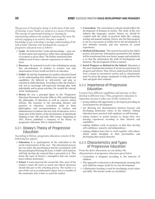 The process of ‘learning by doing’ is at the heart of this style
of learning. It uses ‘hands-on’ projects as a means of learning.
The concept of experiential learning (i.e. learning by
experiencing) enhances the student’s experience the most. By
actively engaging in an activity that puts a student’s
knowledge to use, it develops a stronger understanding of the
task at hand. Theorists who developed the concept of
progressive education were as follows
1. Locke He believed that “truth and knowledge… arise out
of observation and experience rather than manipulation
of accepted or given ideas.” He further mentioned that
children need to have concrete experiences in order to
learn.
2. Rousseau He continued in Locke’s line of thinking by saying
that sub-ordination of students to teachers and only
memorisation of facts would not lead to an education.
3. Fröbel He laid the foundation for modern education based
on his understanding that children have unique needs and
capabilities. He believed in ‘self-activity’ and play as
essential in child education. According to him, the teacher’s
role was to encourage self-expression through play, both
individually and in group activities. He created the concept
of the ‘kindergarten’.
4. Dewey He was a principal figure in the ‘Progressive
Education Movement’ from the 1880s to 1904, and developed
the philosophy of education as well as concrete school
reforms. His reactions to the prevailing theories and
practices in education, corrections made to these
philosophies, and recommendations to teachers and
administrators to embrace the new style of education, were a
major part of the history of the development of educational
thinking in late 19th and early 20th century. Beginning in
1897, Dewey published a summary of his theory on
progressive education. This is outlined below
6.2.1 Dewey’s Theory of Progressive
Education
According to Dewey, progressive education consists of the
following five aspects
1. Education It is ‘participation of the individual in the
social consciousness of the race’. The educational process
has two sides, the psychological and the sociological, with
the psychological forming the basis. A child’s own instincts
will help develop the material that is presented to it. This
forms the basis of Dewey’s assumption that one cannot
learn without motivation.
2. School It must represent the current life; thus, parts of the
student’s home life (such as moral and ethical education)
should take part in the schooling process. The teacher is a
part of this, not as an authoritative figure, but as a member of
the community who is there to assist the student.
3. Curriculum The curriculum in schools should reflect the
development of humans in society. The study of the core
subjects like languages, science, history etc, should be
coupled with the study of practical skills like cooking,
sewing and manual training. Dewey also felt that progress
is not in a succession of studies but in the development of
new attitudes towards, and new interests in, actual
experiences.
4. Method of Education This must be focused on the child’s
powers and interests. Information presented to the student
will be transformed into new forms, images and symbols by
it so that the information fits with its development and
interests. The development of this is natural.
5. Social Progress as Related to the School Education is
the most fundamental method of social reconstruction for
progress and reform. Thus, Dewey understood that schools
were a means to reconstruct society and so, educationists
must be given the proper equipment to help perform this
task and guide their students.
6.2.2 Importance of Progressive
Education
Learners have different capabilities and interests, so they
develop in different ways. Thus, progressive education is
important, because it takes care of this variation by
˜ giving children full opportunity to develop by providing an
environment for development.
˜ not allowing any discrimination between learners and
developing democratic values in the students. Making
education more practical with emphasis on self-learning.
˜ asking teachers to permit learners to design their own
learning experiences according to their interests and
capabilities.
˜ making children work on projects, so that they develop
self-confidence, maturity and independence.
˜ making children learn how to work together with others,
which instils discipline in their personalities and
developing their moral character.
6.2.3 Characteristics and Types
of Progressive Education
From the above discussion, we can deduce the
characteristics of progressive education given below
˜ Curriculum is designed according to the interests of
children.
˜ The approach to education is developmental, meaning that
each child has unique needs for its own development.
˜ Collaborative learning is used for developing social values
and skills. The teacher works as a facilitator.
30 SUCCESS MASTER CHILD DEVELOPMENT AND PEDAGOGY
CTET
 