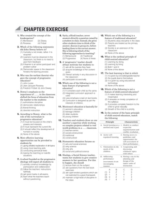 1. Who created the concept of the
kindergarten?
(1) Montessori (2) Dewey
(3) Rosseau (4) Fröbel
2. Which of the following statements
did John Dewey believe in?
(1) Curiosity is not innate; rather, it is
acquired
(2) Learners must be observed in the
classroom, but there is no need to
give them feedback
(3) A learner is an active participant and
problem solver
(4) Democratic space in the classroom
hinders the learning process
3. Who was the earliest theorist who
gave the concept of progressive
education?
(1) John Locke
(2) Jean Jacques Rosseau
(3) Friedrich Fröbel (4) John Dewey
4. Dewey’s emphasis on the
importance of ........ in the classroom
shifted the focus of education from
the teacher to the students
(1) authoritative discipline
(2) democratic relationships
(3) liberal thinking
(4) directed instruction.
5. According to Dewey, what is the
role of the curriculum in
progressive education?
(1) It must be focused on the child’s
powers and interests
(2) It must represent the current life
(3) It should reflect the development of
humans in society
(4) None of the above
6. More effective learning
opportunities can be provided to
students by
(1) giving detailed explanation of all topics
(2) using more teaching aids
(3) conducting periodical tests
(4) basing the teaching on real-life
situations
7. A school founded on the progressive
ideology will expect all students to
(1) actively construct knowledge by
participation and collaboration
(2) follow the teachers’ instructions
faithfully
(3) get good marks in all exams
(4) learn what the teachers teach
without questioning
8. Sarla, a Hindi teacher, never
answers directly a question raised by
a student in class. Instead, she gives
other students time to think of the
answer, discuss in group etc, before
leading them to the correct answer.
She is following which of the
following approaches to teaching?
(1) Behaviourist (2) Traditional
(3) Progressive (4) None of these
9. A ‘progressive’ teacher should
always motivate her students to
(1) ask all the queries they have
(2) acquire knowledge of the content
given
(3) interact actively in any discussion in
the classroom
(4) participate occasionally
10. Which one of the following is not a
basic feature of progressive
education?
(1) It considers each child as the same.
(2) Integrated curriculum approach is
used.
(3) Less emphasis is laid on text books.
(4) Curriculum is designed as per the
interests of children.
11. Montessori education is basically for
(1) women’s education
(2) teenage children
(3) older students
(4) young children
12. Teachers and students draw on one
another’s expertise while working
on complex projects related to real
world problems in a ...... classroom.
(1) teacher-centric
(2) social-constructivist
(3) traditional
(4) constructivist
13. Humanistic education focuses on
(1) arts and social sciences
(2) only science
(3) only arts
(4) social and political science
14. Shailaja, a Social Science teacher,
wants her students to give creative
answers to her questions. For this
to happen, she should
(1) lecture them on the subject
(2) ask questions from the text book
exercises
(3) ask open-ended questions which are
not restricted to a given framework
(4) maintain a high level of discipline in
the class
15. Which one of the following is a
feature of traditional education?
(1) Students obey discipline in the class
(2) Parents are treated as the primary
teachers
(3) Society is an extension of the
classroom
(4) None of the above
16. What is the cardinal principle of
child-centred education?
(1) Learning by doing
(2) Learning by living
(3) Both 1 and 2
(4) None of the above
17. The best learning is that in which
(1) it is given by a knowledgeable teacher
(2) the pupils learns themselves
(3) it is given by using educational
technology
(4) None of the above
18. Which of the following is not a
feature of child-centred education?
(1) It makes learning interesting and
meaningful
(2) It stresses on timely completion of
the syllabus
(3) It provides complete freedom to the
child to grow naturally
(4) Growth of the child is a priority
19. In the context of the basic principle
of child centred education, match
the following
Principle Characteristic
A. Social learning as a
method and a goal
1. Models to conduct
respectful
argumentation and
conflict resolution
B. Active self-
regulated learning
2. Having access to
guidelines and
opportunities for
self-assessment of
their performance
C. Orientation on the
needs of the
children
3. Cooperating and
discussing
scholastic topics
with others
D. Addressing
performance
assessments in an
encouraging
manner
4. Having a say in the
planning and
design of the
topics/ units of
instruction
A B C D
(1) 4 2 1 3
(2) 1 3 4 2
(3) 3 2 1 4
(4) 1 4 3 2
32 SUCCESS MASTER CHILD DEVELOPMENT AND PEDAGOGY
CTET
CHAPTER EXERCISE
 
