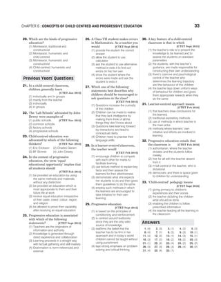 20. Which are the kinds of progressive
education?
(1) Montessori, traditional and
constructivist
(2) Montessori, humanistic and
child-centred
(3) Montessori, humanistic and
constructivist
(4) Child-centred, humanistic and
constructivist
21. In a child-centred classroom,
children generally learn
[CTET Jan 2012]
(1) individually and in groups
(2) mainly from the teacher
(3) individually
(4) in groups
22. The ‘Lab Schools’ advocated by John
Dewey were examples of
(1) public schools [CTET Nov 2012]
(2) common schools
(3) factory schools
(4) progressive schools
23. Child-centred education was
advocated by which of the following
thinkers? [CTET Nov 2012]
(1) Eric Erickson (2) Charles Darwin
(3) BF Skinner (4) John Dewey
24. In the context of progressive
education, the term ‘equal
educational opportunity’ implies that
all students should
[CTET Feb 2014]
(1) be provided an education by using
the same methods and materials
without any distinction
(2) be provided an education which is
most appropriate to them and their
future life at work
(3) receive equal education irrespective
of their caste, creed, colour, region
and religion
(4) be allowed to prove their capability
after receiving an equal education
25. Progressive education is associated
with which of the following
statements? [CTET Sept 2014]
(1) Teachers are the originators of
information and authority
(2) Knowledge is generated through
direct experience and collaboration
(3) Learning proceeds in a straight way
with factual gathering and skill mastery
(4) Examination is norm-referenced and
external
26. A Class VII student makes errors
in Mathematics. As a teacher you
would [CTET Sept 2014]
(1) provide the student the correct
answer
(2) allow the student to use
calculator
(3) ask the student to use alternative
method or redo it to find out
errors on his/ her own
(4) show the student where the
errors were made and ask the
student to redo it
27. Which one of the following
statements best describes why
children should be encouraged to
ask questions in the class?
[CTET Feb 2015]
(1) Questions increase the curiosity
of the children
(2) Children can be made to realise
that they lack intelligence by
making them think of all the
things they don’t know about
(3) Questions take learning forward
by interactions and lead to
conceptual clarity
(4) Children need to practise their
language skills
28. In a learner-centred classroom,
the teacher would
[CTET Feb 2015]
(1) encourage children to compete
with each other for marks to
facilitate learning
(2) use lecture method to explain key
facts and then assess the
learners for their attentiveness
(3) demonstrate what she expects
her students to do and then gives
them guidelines to do the same
(4) employ such methods in which
the learners are encouraged to
take initiative for their own
learning
29. Progressive education
[CTET Sept 2015]
(1) is based on the principles of
conditioning and reinforcement
(2) is centred around textbooks
since they are the only valid
source of knowledge
(3) reaffirms the belief that the
teacher has to be firm in her
approach and in today’s world
children cannot be taught without
using punishment
(4) lays strong emphasis on problem
solving and critical thinking
30. A key feature of a child-centred
classroom is that in which
[CTET Sept 2015]
(1) the teacher’s role is to present the
knowledge to be learned and to
assess the students on standard
parameters
(2) the students, with the teacher’s
guidance, are made responsible for
constructing their own understanding
(3) there’s coercive and psychological
control of the teacher who
determines the learning trajectory
and the behaviour of the children
(4) the teacher lays down uniform ways
of behaviour for children and gives
them appropriate rewards when they
do the same
31. Learner-centred approach means
[CTET Feb 2016]
(1) that teachers draw conclusions for
the learners
(2) traditional expository methods
(3) use of methods in which teacher is
the main actor
(4) methods where learners’ own
initiative and efforts are involved in
learning
32. Progressive education entails that
the classroom is [CTET Feb 2016]
(1) authoritarian, where the teacher
dictates and the students follow
meekly
(2) free for all with the teacher absent
from it
(3) in full control of the teacher, who is
dictatorial
(4) democratic and there is space given
to children for understanding
33. ‘Child-centred’ pedagogy means
[CTET Sept 2016]
(1) giving primacy to children's
experiences and their voices
(2) the teacher dictating the children
what should be done
(3) enabling the children to follow
prescribed information
(4) the teacher leading all the learning in
the classroom
1. (4) 2. (3) 3. (1) 4. (2) 5. (3)
6. (4) 7. (1) 8. (3) 9. (3) 10. (1)
11. (4) 12. (2) 13. (1) 14. (3) 15. (1)
16. (3) 17. (2) 18. (2) 19. (2) 20. (3)
21. (1) 22. (4) 23. (4) 24. (2) 25. (2)
26. (3) 27. (3) 28. (4) 29. (4) 30. (2)
31. (4) 32. (4) 33. (1)
CHAPTER 6 : CONCEPTS OF CHILD-CENTRED AND PROGRESSIVE EDUCATION 33
Previous Years Questions
’
Answers
 