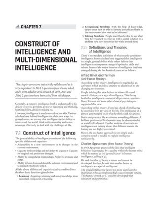 Generally, a person’s intelligence level is understood by his
ability to solve a problem, power of reasoning and thinking,
learning ability, decision making etc.
However, intelligence is much more than just this. Various
scholars have defined intelligence in their own ways. In
general terms, we can say that intelligence is the ability to
understand the world, think with rationality and to use
resources effectively to deal with the challenges of life.
7.1 Construct of Intelligence
The general ability of intelligence consists of the following
specific abilities and capacities
˜ Adaptability to a new environment or to changes in the
current environment.
˜ Capacity for knowledge and the ability to acquire it. Capacity
for original and productive thought.
˜ Ability to comprehend relationships. Ability to evaluate and
judge.
˜ Ability to learn from and about the external environment and
to interact effectively with it.
All the above abilities and capacities can be combined into
the three basic functions given below
1. Learning Acquiring, retaining and using knowledge is an
important component of learning.
2. Recognising Problems With the help of knowledge,
people must first be able to identify possible problems in
the environment that need to be addressed.
3. Solving Problems People must then be able to use what
they have learned to come up with a useful solution to a
problem they have noticed in the world around them.
7.1.1 Definitions and Theories
of Intelligence
There is no standard definition of what exactly constitutes
intelligence. Some scholars have suggested that intelligence
is a single, general ability while others believe that
intelligence encompasses a range of aptitudes, skills and
talents. Some of the major theories of intelligence that have
emerged during the last hundred years are as follows
Alfred Binet and Terman
(Uni-Factor Theory)
According to this theory, intelligence is regarded as an
activeness which enables a creature to adjust itself to the
changing environment.
People holding this view believe in inborn all-round
mental efficiency as a sign of intelligence. This theory
holds that intelligence consists of all-pervasive capacities.
Binet, Terman and some other classical psychologists
supported this view.
According to this theory, if one has a fund of intelligence
he can utilise it in any area of his life. The intelligence of a
person gets stamped in all what he thinks and his actions.
But in our practical life we observe something different. A
brilliant professor of Mathematics may be absent minded
or socially ill-adjusted. Further analysis of scores in an
intelligence test battery shows that different tests in the
battery are not highly correlated.
Hence, the uni-factor approach is too simple and a
complex model is needed to explain intelligence
satisfactorily.
Charles Spearman (Two Factor Theory)
In 1904, Spearman proposed the idea that intelligent
behaviour is generated by a quality within the human mind
which he termed as the ‘general factor’ in human
intelligence, calling it ‘g’.
He said that this ‘g’ factor is innate and cannot be
developed. Further, he said that another factor in
intelligence was special intelligence.
The special intelligence factor was more significant for
individuals who accomplished high success results in tests.
This factor, termed as ‘s’, could be developed with
education and experience.
CONSTRUCT OF
INTELLIGENCE AND
MULTI-DIMENSIONAL
INTELLIGENCE
CHAPTER 7
This chapter covers two topics in the syllabus and so is
very important. In 2014, 5 questions from it were asked
and 5 were asked in 2012. In each of 2013, 2015 and
2016, 2 questions have been asked from this chapter.
 