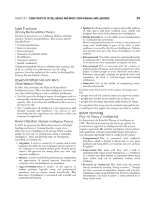 CHAPTER 7 : CONSTRUCT OF INTELLIGENCE AND MULTI-DIMENSIONAL INTELLIGENCE 35
Louis Thurstone
(Primary Mental Abilities Theory)
His theory focused on seven different abilities which he
called as ‘primary mental abilities’. The abilities that he
described were
˜ Verbal comprehension
˜ Inductive reasoning
˜ Perceptual speed
˜ Numerical or arithmetic ability
˜ Word fluency
˜ Associative memory
˜ Spatial visualisation
Thurstone identified the above abilities after creating a set
of 56 tests which were administered on 240 college
students. From his analysis of the results, he developed his
Primary Mental Abilities Theory.
Raymond Cattell and John Horn
(Three Stratum Theory)
In 1966, they developed the Fluid and Crystallised
Intelligence theory. They said that intelligence consists of
two parts, fluid intelligence and crystallised intelligence.
˜ The fluid part is the biological aspect of intelligence and it is
measured by calculating the speed of reasoning and memory
capacity. Also, it increases into adulthood but decreases as a
person grows old.
˜ The crystallised part of intelligence is the expansion of skill
through learning and experience. The sources of new
knowledge and new experiences are unlimited, so this type
increases throughout life.
Howard Gardner (Multiple Intelligence Theory)
In 1983, he proposed the Multi-dimensional or Multiple
Intelligence theory. He stated that there were seven
different types of intelligence. In the late 1990s, Gardner
added one new type of intelligence, calling it ‘naturalist
intelligence’. Thus, the different types of intelligence,
according to Gardner, are
1. Linguistic It involves sensitivity to spoken and written
language, the ability to learn languages and the capacity to
use language to accomplish certain goals. Writers, poets,
lawyers and speakers are among those that have high
linguistic intelligence.
2. Musical It involves skill in the performance, composition
and appreciation of musical patterns. Musicians and
composers have this intelligence in abundance.
3. Logical-Mathematical It consists of the capacity to
analyse problems logically, carry out mathematical
operations and investigate issues scientifically. This
dimension of intelligence is associated with scientific and
mathematical thinking.
4. Spatial It is the potential to recognise and use the patterns
of wide spaces and more confined areas. Artists and
designers have more of this dimension of intelligence.
5. Bodily-Kinesthetic It is the ability to use mental abilities
to coordinate body movements.
Mental and physical activity are related, so the potential of
using one’s whole body or parts of the body to solve
problems is covered by this form of intelligence. Athletes
and sportspersons have this form of intelligence in high
measure.
6. Intrapersonal This is the capacity to understand oneself,
to appreciate one’s own feelings, fears and motivations and
to be able to use such information to regulate our lives..
7. Interpersonal This is concerned with the capacity to
understand the intentions, motivations and desires of other
people. It allows people to work effectively with others.
Educators, salespeople, religious and political leaders and
counsellors all need a well-developed interpersonal
intelligence.
8. Naturalist This is the ability of recognising plants,
animals and minerals.
Gardner based his research on his studies of strange cases
like
˜ people who had lost a mental ability and improved another
˜ people who excelled in one skill but not in others, and
˜ people who developed their skills in the absence of others.
He concluded that there must be multiple independent bits
of intelligence that explain the strange cases that he studied.
Robert Sternberg
(Triarchic Theory of Intelligence)
He formulated the Triarchic Theory of Intelligence in
1985. This theory was among the first to go against the
psychometric approach to intelligence and take a more
cognitive approach. He said that intelligence is how well an
individual deals with environmental changes throughout
one’s lifespan. Sternberg’s theory comprises three parts
1. Componential This is associated with analytical
giftedness, which is helpful in being able to take apart
problems and being able to see solutions not seen by those
less gifted.
2. Experiential This deals with how well a task is
performed with regard to how familiar it is, i. e. whether it
is a novelty (not done before) or automated (done many
times earlier and can be performed without much
thinking).
3. Practical or Contextual This deals with the mental
activity involved in reaching ‘fitting to context’. Through
the three processes of adaptation, shaping and selection,
individuals create an ideal fit between themselves and their
environment. This type of ability is often referred to as
being ‘street smart’.
 